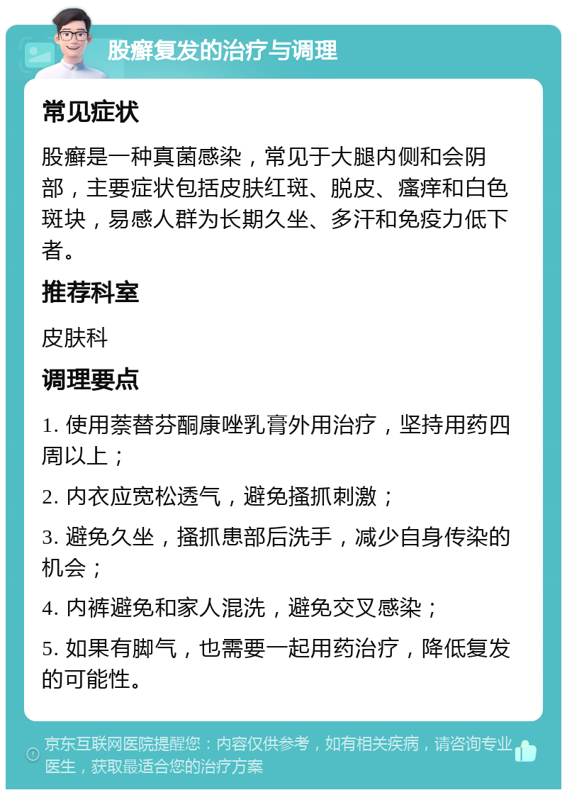 股癣复发的治疗与调理 常见症状 股癣是一种真菌感染，常见于大腿内侧和会阴部，主要症状包括皮肤红斑、脱皮、瘙痒和白色斑块，易感人群为长期久坐、多汗和免疫力低下者。 推荐科室 皮肤科 调理要点 1. 使用萘替芬酮康唑乳膏外用治疗，坚持用药四周以上； 2. 内衣应宽松透气，避免搔抓刺激； 3. 避免久坐，搔抓患部后洗手，减少自身传染的机会； 4. 内裤避免和家人混洗，避免交叉感染； 5. 如果有脚气，也需要一起用药治疗，降低复发的可能性。