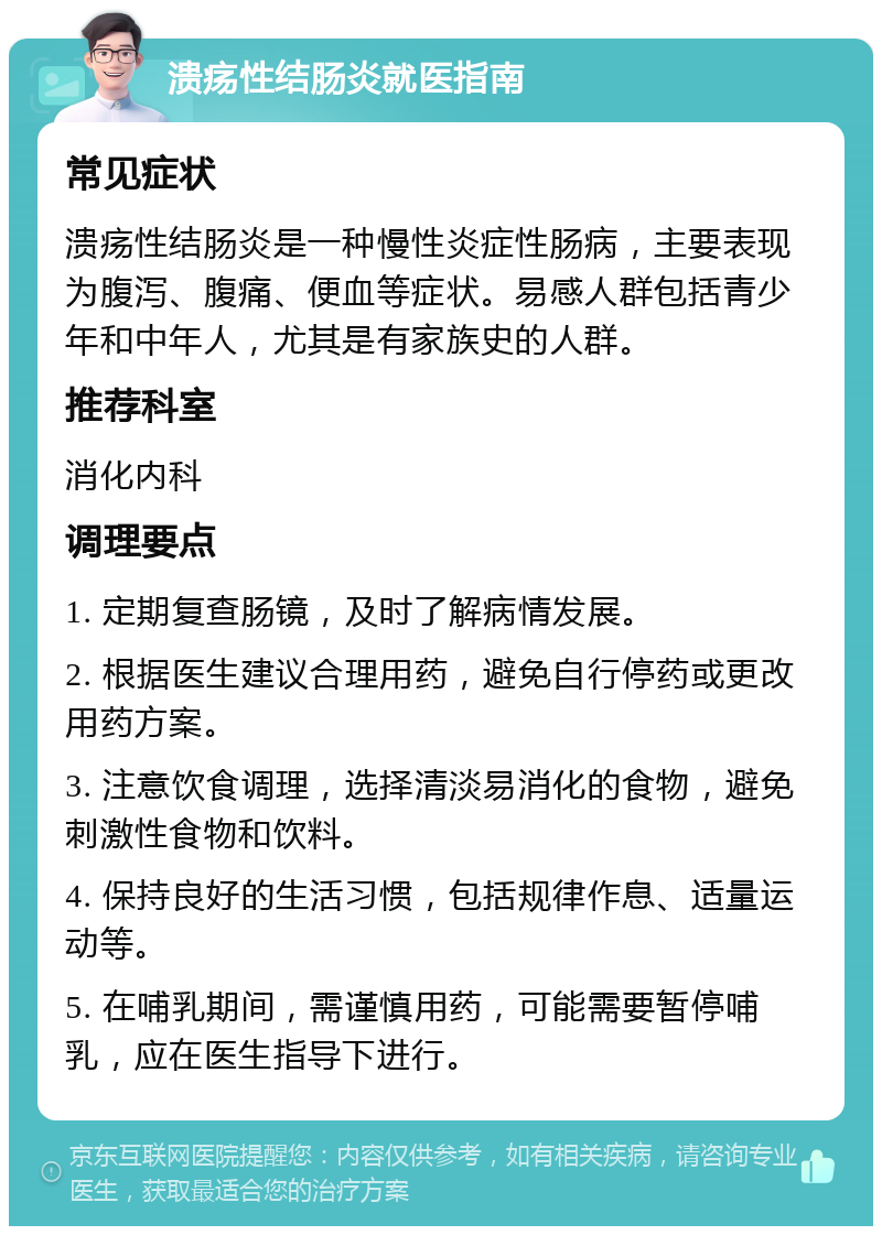 溃疡性结肠炎就医指南 常见症状 溃疡性结肠炎是一种慢性炎症性肠病，主要表现为腹泻、腹痛、便血等症状。易感人群包括青少年和中年人，尤其是有家族史的人群。 推荐科室 消化内科 调理要点 1. 定期复查肠镜，及时了解病情发展。 2. 根据医生建议合理用药，避免自行停药或更改用药方案。 3. 注意饮食调理，选择清淡易消化的食物，避免刺激性食物和饮料。 4. 保持良好的生活习惯，包括规律作息、适量运动等。 5. 在哺乳期间，需谨慎用药，可能需要暂停哺乳，应在医生指导下进行。