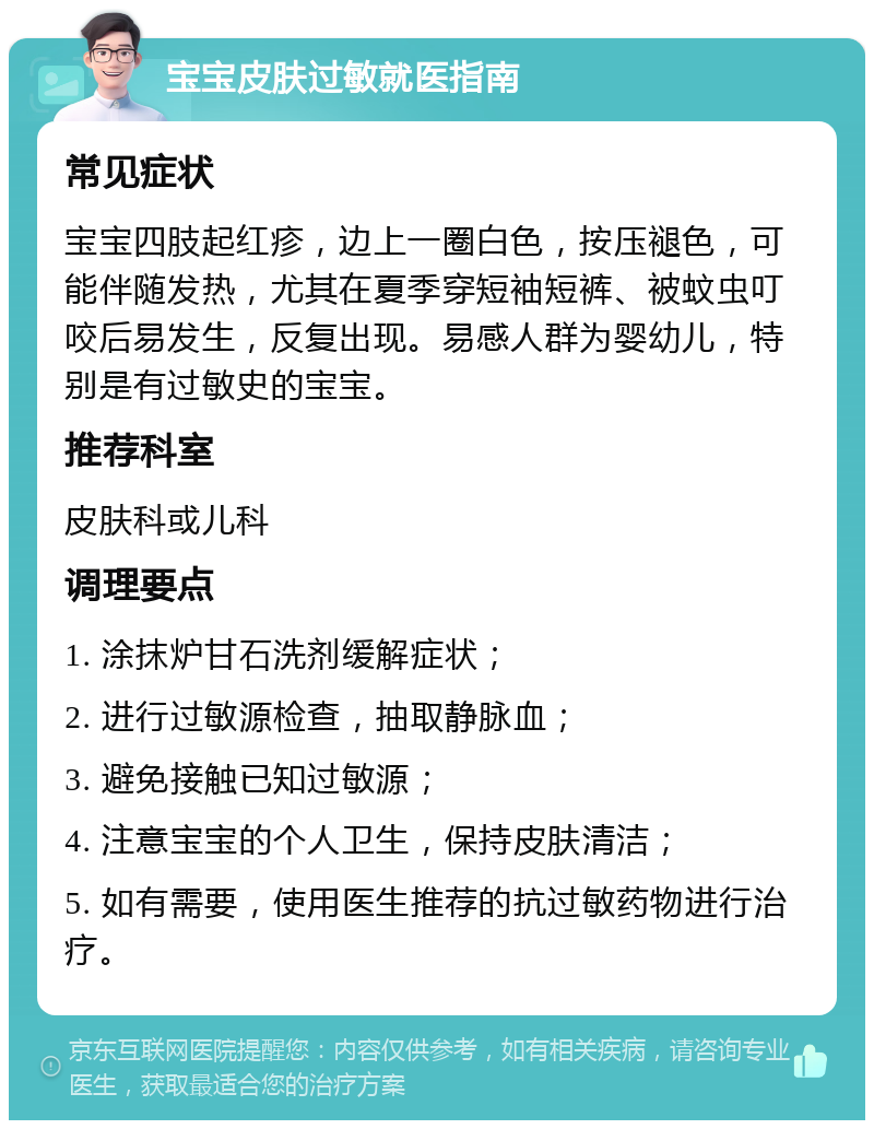 宝宝皮肤过敏就医指南 常见症状 宝宝四肢起红疹，边上一圈白色，按压褪色，可能伴随发热，尤其在夏季穿短袖短裤、被蚊虫叮咬后易发生，反复出现。易感人群为婴幼儿，特别是有过敏史的宝宝。 推荐科室 皮肤科或儿科 调理要点 1. 涂抹炉甘石洗剂缓解症状； 2. 进行过敏源检查，抽取静脉血； 3. 避免接触已知过敏源； 4. 注意宝宝的个人卫生，保持皮肤清洁； 5. 如有需要，使用医生推荐的抗过敏药物进行治疗。