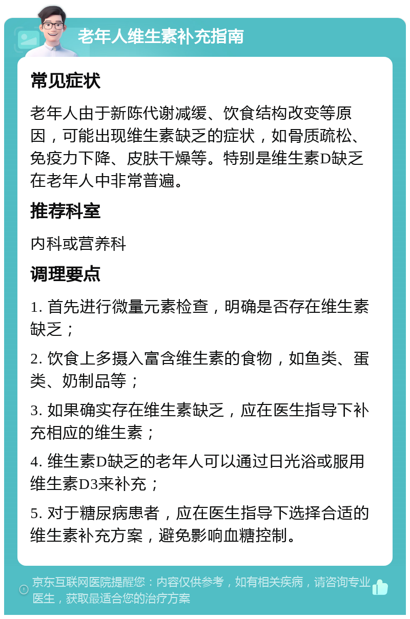 老年人维生素补充指南 常见症状 老年人由于新陈代谢减缓、饮食结构改变等原因，可能出现维生素缺乏的症状，如骨质疏松、免疫力下降、皮肤干燥等。特别是维生素D缺乏在老年人中非常普遍。 推荐科室 内科或营养科 调理要点 1. 首先进行微量元素检查，明确是否存在维生素缺乏； 2. 饮食上多摄入富含维生素的食物，如鱼类、蛋类、奶制品等； 3. 如果确实存在维生素缺乏，应在医生指导下补充相应的维生素； 4. 维生素D缺乏的老年人可以通过日光浴或服用维生素D3来补充； 5. 对于糖尿病患者，应在医生指导下选择合适的维生素补充方案，避免影响血糖控制。