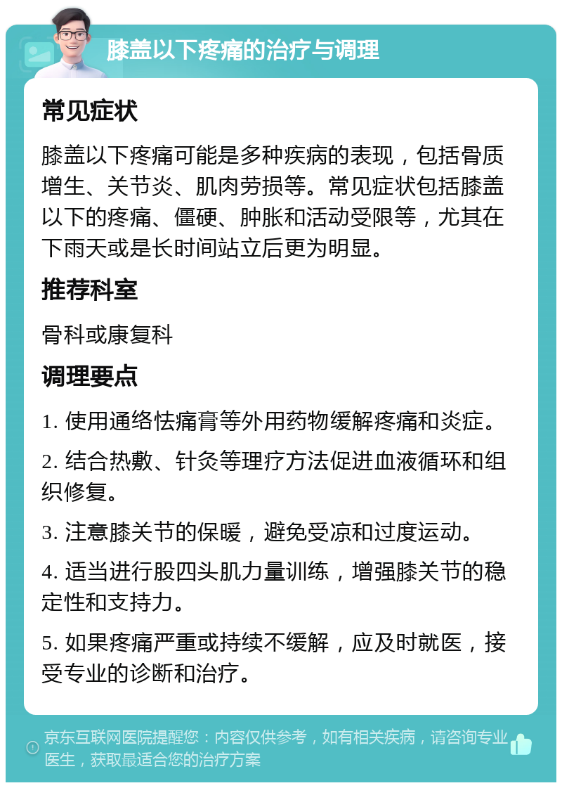 膝盖以下疼痛的治疗与调理 常见症状 膝盖以下疼痛可能是多种疾病的表现，包括骨质增生、关节炎、肌肉劳损等。常见症状包括膝盖以下的疼痛、僵硬、肿胀和活动受限等，尤其在下雨天或是长时间站立后更为明显。 推荐科室 骨科或康复科 调理要点 1. 使用通络怯痛膏等外用药物缓解疼痛和炎症。 2. 结合热敷、针灸等理疗方法促进血液循环和组织修复。 3. 注意膝关节的保暖，避免受凉和过度运动。 4. 适当进行股四头肌力量训练，增强膝关节的稳定性和支持力。 5. 如果疼痛严重或持续不缓解，应及时就医，接受专业的诊断和治疗。