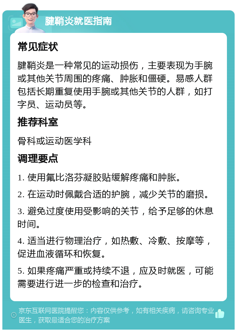 腱鞘炎就医指南 常见症状 腱鞘炎是一种常见的运动损伤，主要表现为手腕或其他关节周围的疼痛、肿胀和僵硬。易感人群包括长期重复使用手腕或其他关节的人群，如打字员、运动员等。 推荐科室 骨科或运动医学科 调理要点 1. 使用氟比洛芬凝胶贴缓解疼痛和肿胀。 2. 在运动时佩戴合适的护腕，减少关节的磨损。 3. 避免过度使用受影响的关节，给予足够的休息时间。 4. 适当进行物理治疗，如热敷、冷敷、按摩等，促进血液循环和恢复。 5. 如果疼痛严重或持续不退，应及时就医，可能需要进行进一步的检查和治疗。