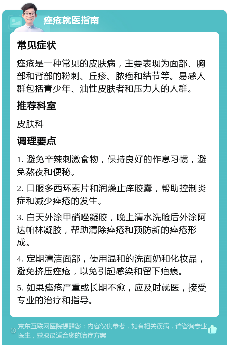 痤疮就医指南 常见症状 痤疮是一种常见的皮肤病，主要表现为面部、胸部和背部的粉刺、丘疹、脓疱和结节等。易感人群包括青少年、油性皮肤者和压力大的人群。 推荐科室 皮肤科 调理要点 1. 避免辛辣刺激食物，保持良好的作息习惯，避免熬夜和便秘。 2. 口服多西环素片和润燥止痒胶囊，帮助控制炎症和减少痤疮的发生。 3. 白天外涂甲硝唑凝胶，晚上清水洗脸后外涂阿达帕林凝胶，帮助清除痤疮和预防新的痤疮形成。 4. 定期清洁面部，使用温和的洗面奶和化妆品，避免挤压痤疮，以免引起感染和留下疤痕。 5. 如果痤疮严重或长期不愈，应及时就医，接受专业的治疗和指导。