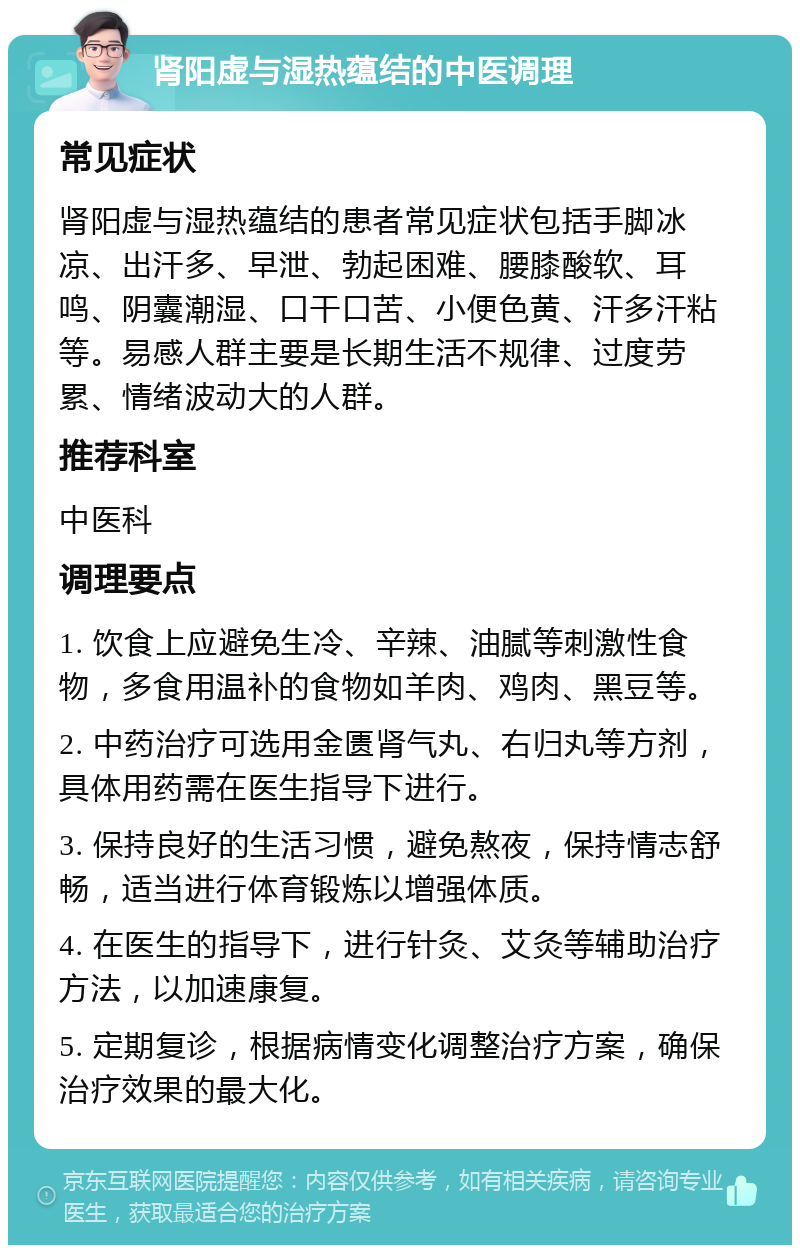 肾阳虚与湿热蕴结的中医调理 常见症状 肾阳虚与湿热蕴结的患者常见症状包括手脚冰凉、出汗多、早泄、勃起困难、腰膝酸软、耳鸣、阴囊潮湿、口干口苦、小便色黄、汗多汗粘等。易感人群主要是长期生活不规律、过度劳累、情绪波动大的人群。 推荐科室 中医科 调理要点 1. 饮食上应避免生冷、辛辣、油腻等刺激性食物，多食用温补的食物如羊肉、鸡肉、黑豆等。 2. 中药治疗可选用金匮肾气丸、右归丸等方剂，具体用药需在医生指导下进行。 3. 保持良好的生活习惯，避免熬夜，保持情志舒畅，适当进行体育锻炼以增强体质。 4. 在医生的指导下，进行针灸、艾灸等辅助治疗方法，以加速康复。 5. 定期复诊，根据病情变化调整治疗方案，确保治疗效果的最大化。