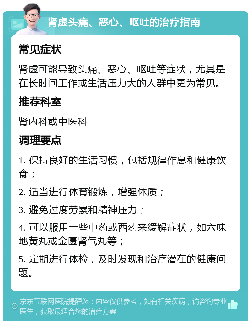 肾虚头痛、恶心、呕吐的治疗指南 常见症状 肾虚可能导致头痛、恶心、呕吐等症状，尤其是在长时间工作或生活压力大的人群中更为常见。 推荐科室 肾内科或中医科 调理要点 1. 保持良好的生活习惯，包括规律作息和健康饮食； 2. 适当进行体育锻炼，增强体质； 3. 避免过度劳累和精神压力； 4. 可以服用一些中药或西药来缓解症状，如六味地黄丸或金匮肾气丸等； 5. 定期进行体检，及时发现和治疗潜在的健康问题。