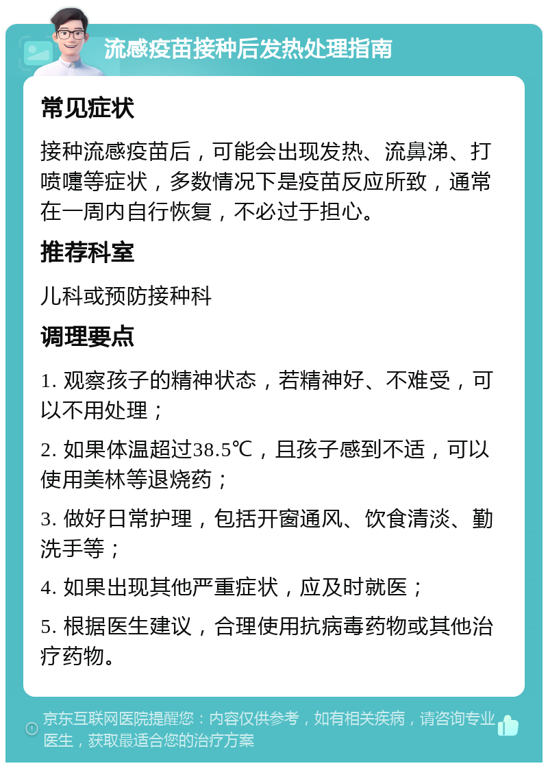 流感疫苗接种后发热处理指南 常见症状 接种流感疫苗后，可能会出现发热、流鼻涕、打喷嚏等症状，多数情况下是疫苗反应所致，通常在一周内自行恢复，不必过于担心。 推荐科室 儿科或预防接种科 调理要点 1. 观察孩子的精神状态，若精神好、不难受，可以不用处理； 2. 如果体温超过38.5℃，且孩子感到不适，可以使用美林等退烧药； 3. 做好日常护理，包括开窗通风、饮食清淡、勤洗手等； 4. 如果出现其他严重症状，应及时就医； 5. 根据医生建议，合理使用抗病毒药物或其他治疗药物。