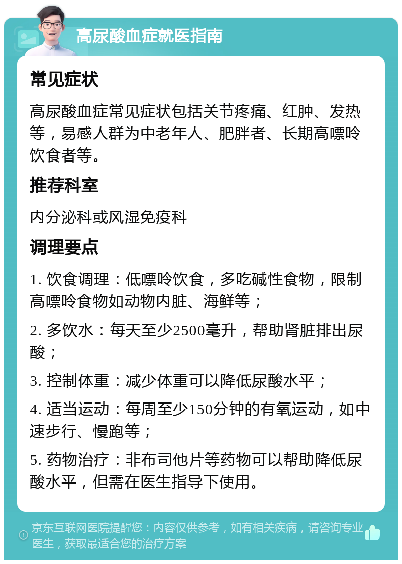 高尿酸血症就医指南 常见症状 高尿酸血症常见症状包括关节疼痛、红肿、发热等，易感人群为中老年人、肥胖者、长期高嘌呤饮食者等。 推荐科室 内分泌科或风湿免疫科 调理要点 1. 饮食调理：低嘌呤饮食，多吃碱性食物，限制高嘌呤食物如动物内脏、海鲜等； 2. 多饮水：每天至少2500毫升，帮助肾脏排出尿酸； 3. 控制体重：减少体重可以降低尿酸水平； 4. 适当运动：每周至少150分钟的有氧运动，如中速步行、慢跑等； 5. 药物治疗：非布司他片等药物可以帮助降低尿酸水平，但需在医生指导下使用。