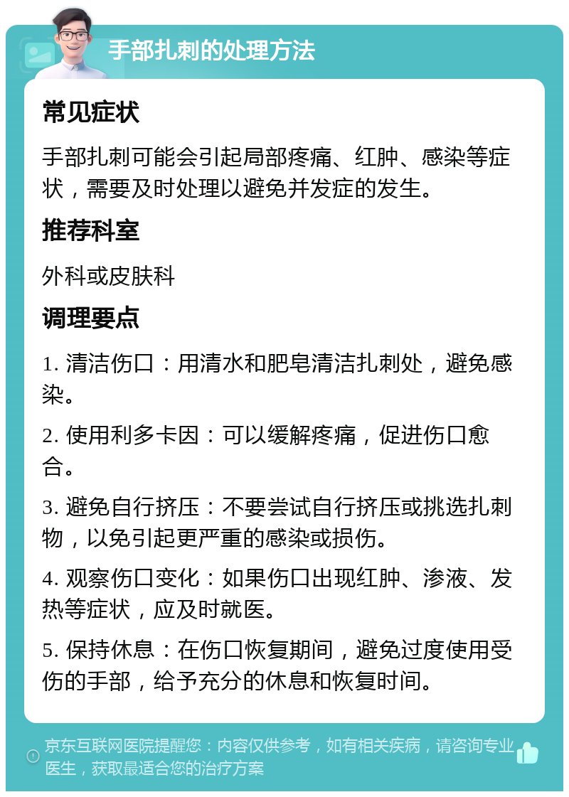 手部扎刺的处理方法 常见症状 手部扎刺可能会引起局部疼痛、红肿、感染等症状，需要及时处理以避免并发症的发生。 推荐科室 外科或皮肤科 调理要点 1. 清洁伤口：用清水和肥皂清洁扎刺处，避免感染。 2. 使用利多卡因：可以缓解疼痛，促进伤口愈合。 3. 避免自行挤压：不要尝试自行挤压或挑选扎刺物，以免引起更严重的感染或损伤。 4. 观察伤口变化：如果伤口出现红肿、渗液、发热等症状，应及时就医。 5. 保持休息：在伤口恢复期间，避免过度使用受伤的手部，给予充分的休息和恢复时间。