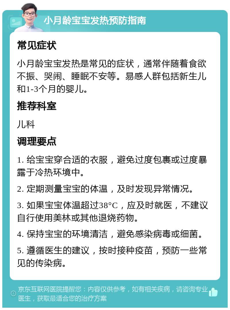 小月龄宝宝发热预防指南 常见症状 小月龄宝宝发热是常见的症状，通常伴随着食欲不振、哭闹、睡眠不安等。易感人群包括新生儿和1-3个月的婴儿。 推荐科室 儿科 调理要点 1. 给宝宝穿合适的衣服，避免过度包裹或过度暴露于冷热环境中。 2. 定期测量宝宝的体温，及时发现异常情况。 3. 如果宝宝体温超过38°C，应及时就医，不建议自行使用美林或其他退烧药物。 4. 保持宝宝的环境清洁，避免感染病毒或细菌。 5. 遵循医生的建议，按时接种疫苗，预防一些常见的传染病。