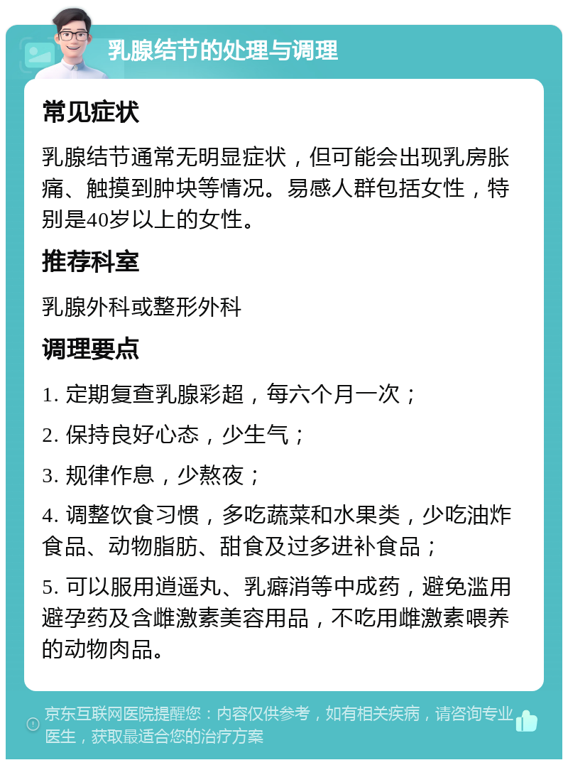 乳腺结节的处理与调理 常见症状 乳腺结节通常无明显症状，但可能会出现乳房胀痛、触摸到肿块等情况。易感人群包括女性，特别是40岁以上的女性。 推荐科室 乳腺外科或整形外科 调理要点 1. 定期复查乳腺彩超，每六个月一次； 2. 保持良好心态，少生气； 3. 规律作息，少熬夜； 4. 调整饮食习惯，多吃蔬菜和水果类，少吃油炸食品、动物脂肪、甜食及过多进补食品； 5. 可以服用逍遥丸、乳癖消等中成药，避免滥用避孕药及含雌激素美容用品，不吃用雌激素喂养的动物肉品。