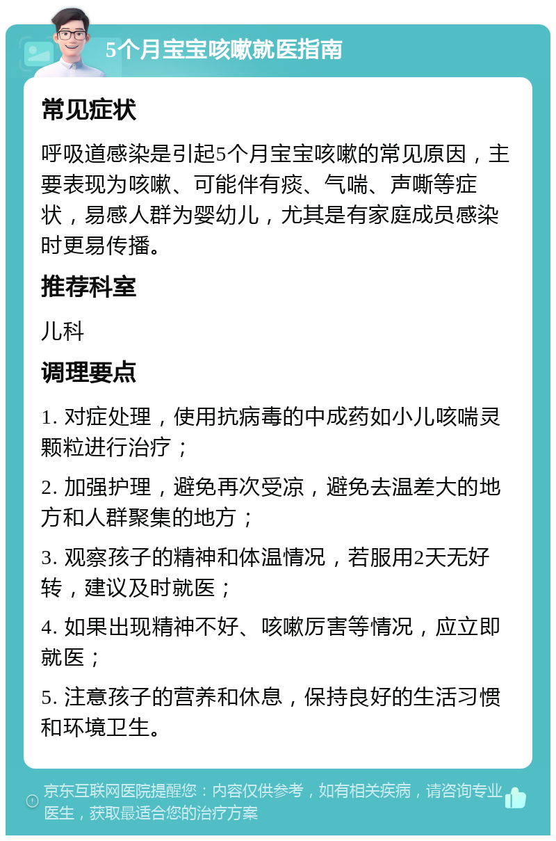 5个月宝宝咳嗽就医指南 常见症状 呼吸道感染是引起5个月宝宝咳嗽的常见原因，主要表现为咳嗽、可能伴有痰、气喘、声嘶等症状，易感人群为婴幼儿，尤其是有家庭成员感染时更易传播。 推荐科室 儿科 调理要点 1. 对症处理，使用抗病毒的中成药如小儿咳喘灵颗粒进行治疗； 2. 加强护理，避免再次受凉，避免去温差大的地方和人群聚集的地方； 3. 观察孩子的精神和体温情况，若服用2天无好转，建议及时就医； 4. 如果出现精神不好、咳嗽厉害等情况，应立即就医； 5. 注意孩子的营养和休息，保持良好的生活习惯和环境卫生。