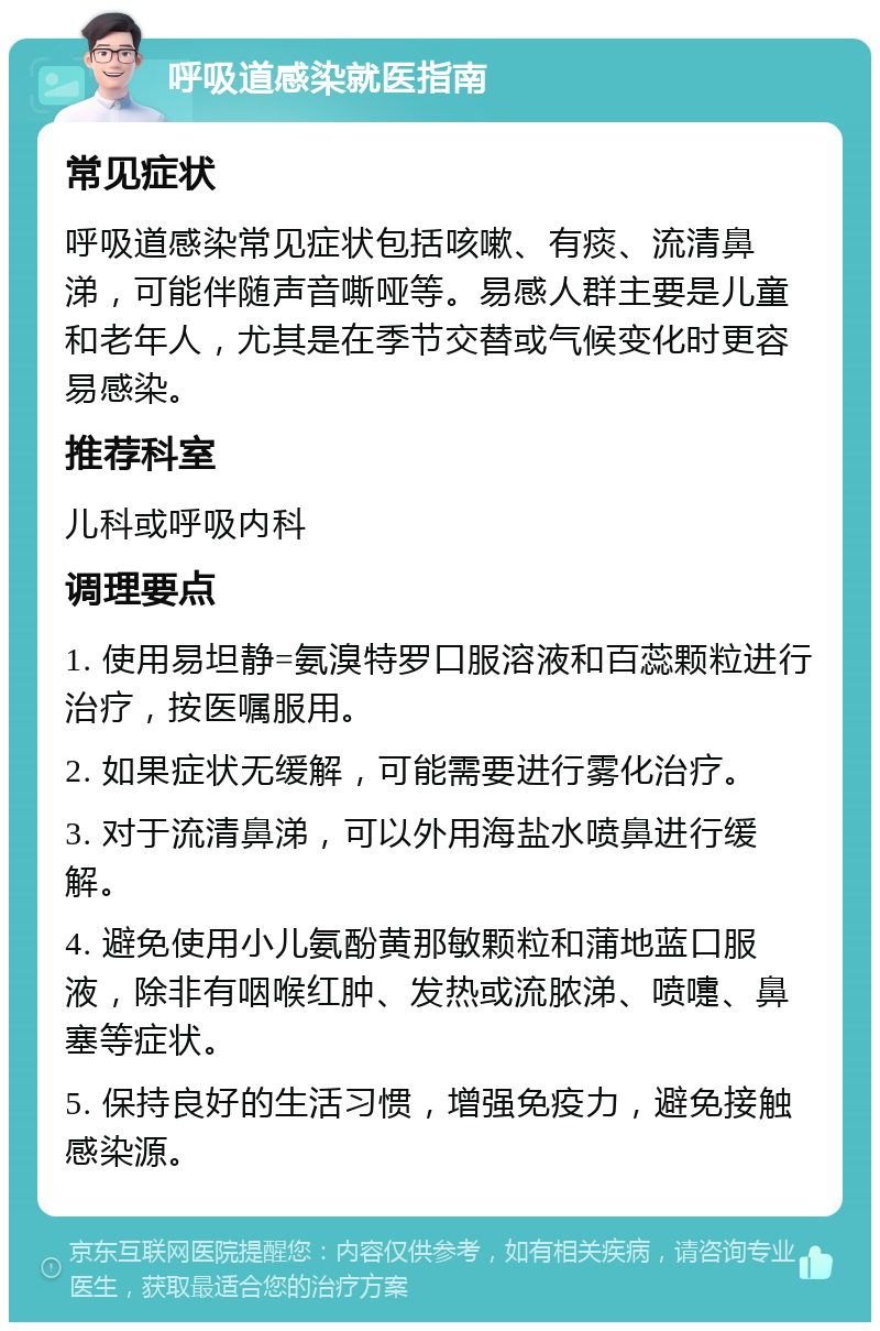 呼吸道感染就医指南 常见症状 呼吸道感染常见症状包括咳嗽、有痰、流清鼻涕，可能伴随声音嘶哑等。易感人群主要是儿童和老年人，尤其是在季节交替或气候变化时更容易感染。 推荐科室 儿科或呼吸内科 调理要点 1. 使用易坦静=氨溴特罗口服溶液和百蕊颗粒进行治疗，按医嘱服用。 2. 如果症状无缓解，可能需要进行雾化治疗。 3. 对于流清鼻涕，可以外用海盐水喷鼻进行缓解。 4. 避免使用小儿氨酚黄那敏颗粒和蒲地蓝口服液，除非有咽喉红肿、发热或流脓涕、喷嚏、鼻塞等症状。 5. 保持良好的生活习惯，增强免疫力，避免接触感染源。