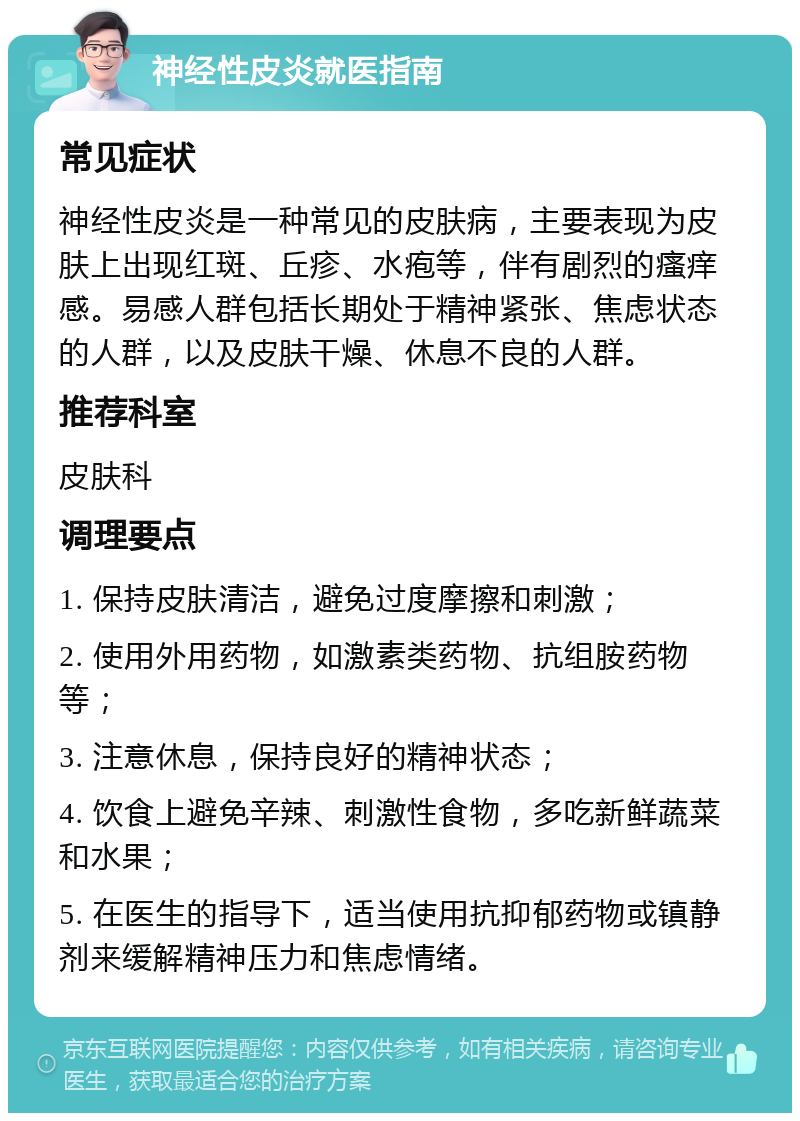 神经性皮炎就医指南 常见症状 神经性皮炎是一种常见的皮肤病，主要表现为皮肤上出现红斑、丘疹、水疱等，伴有剧烈的瘙痒感。易感人群包括长期处于精神紧张、焦虑状态的人群，以及皮肤干燥、休息不良的人群。 推荐科室 皮肤科 调理要点 1. 保持皮肤清洁，避免过度摩擦和刺激； 2. 使用外用药物，如激素类药物、抗组胺药物等； 3. 注意休息，保持良好的精神状态； 4. 饮食上避免辛辣、刺激性食物，多吃新鲜蔬菜和水果； 5. 在医生的指导下，适当使用抗抑郁药物或镇静剂来缓解精神压力和焦虑情绪。