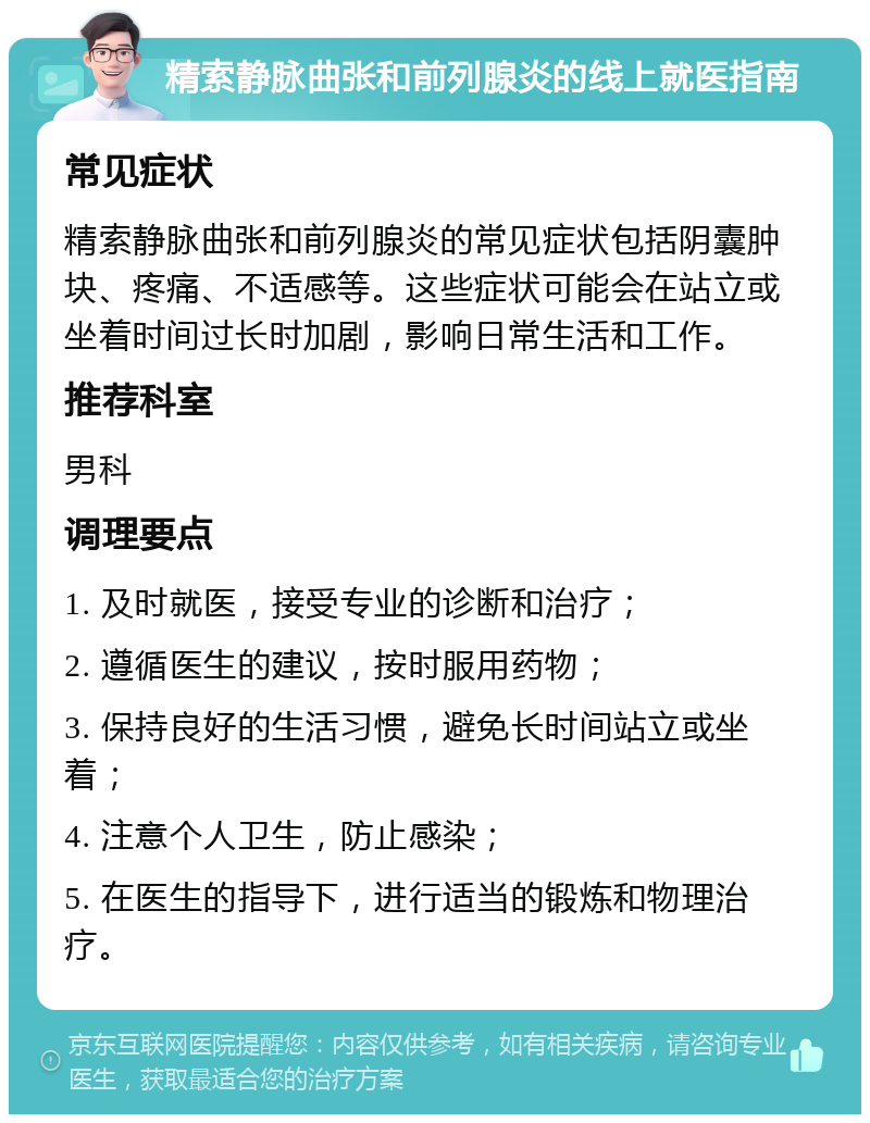 精索静脉曲张和前列腺炎的线上就医指南 常见症状 精索静脉曲张和前列腺炎的常见症状包括阴囊肿块、疼痛、不适感等。这些症状可能会在站立或坐着时间过长时加剧，影响日常生活和工作。 推荐科室 男科 调理要点 1. 及时就医，接受专业的诊断和治疗； 2. 遵循医生的建议，按时服用药物； 3. 保持良好的生活习惯，避免长时间站立或坐着； 4. 注意个人卫生，防止感染； 5. 在医生的指导下，进行适当的锻炼和物理治疗。