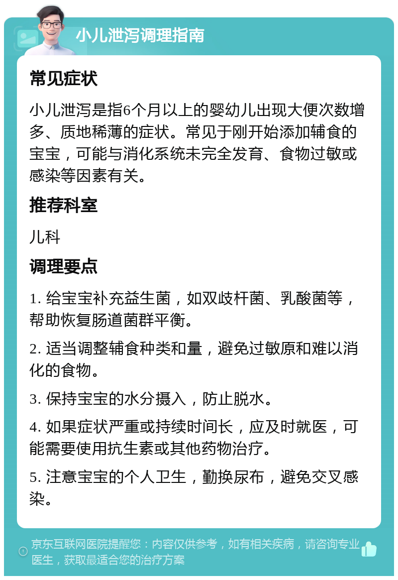 小儿泄泻调理指南 常见症状 小儿泄泻是指6个月以上的婴幼儿出现大便次数增多、质地稀薄的症状。常见于刚开始添加辅食的宝宝，可能与消化系统未完全发育、食物过敏或感染等因素有关。 推荐科室 儿科 调理要点 1. 给宝宝补充益生菌，如双歧杆菌、乳酸菌等，帮助恢复肠道菌群平衡。 2. 适当调整辅食种类和量，避免过敏原和难以消化的食物。 3. 保持宝宝的水分摄入，防止脱水。 4. 如果症状严重或持续时间长，应及时就医，可能需要使用抗生素或其他药物治疗。 5. 注意宝宝的个人卫生，勤换尿布，避免交叉感染。