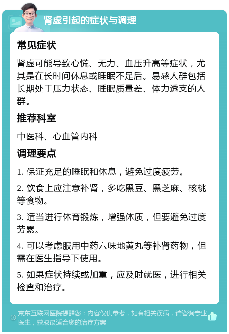 肾虚引起的症状与调理 常见症状 肾虚可能导致心慌、无力、血压升高等症状，尤其是在长时间休息或睡眠不足后。易感人群包括长期处于压力状态、睡眠质量差、体力透支的人群。 推荐科室 中医科、心血管内科 调理要点 1. 保证充足的睡眠和休息，避免过度疲劳。 2. 饮食上应注意补肾，多吃黑豆、黑芝麻、核桃等食物。 3. 适当进行体育锻炼，增强体质，但要避免过度劳累。 4. 可以考虑服用中药六味地黄丸等补肾药物，但需在医生指导下使用。 5. 如果症状持续或加重，应及时就医，进行相关检查和治疗。