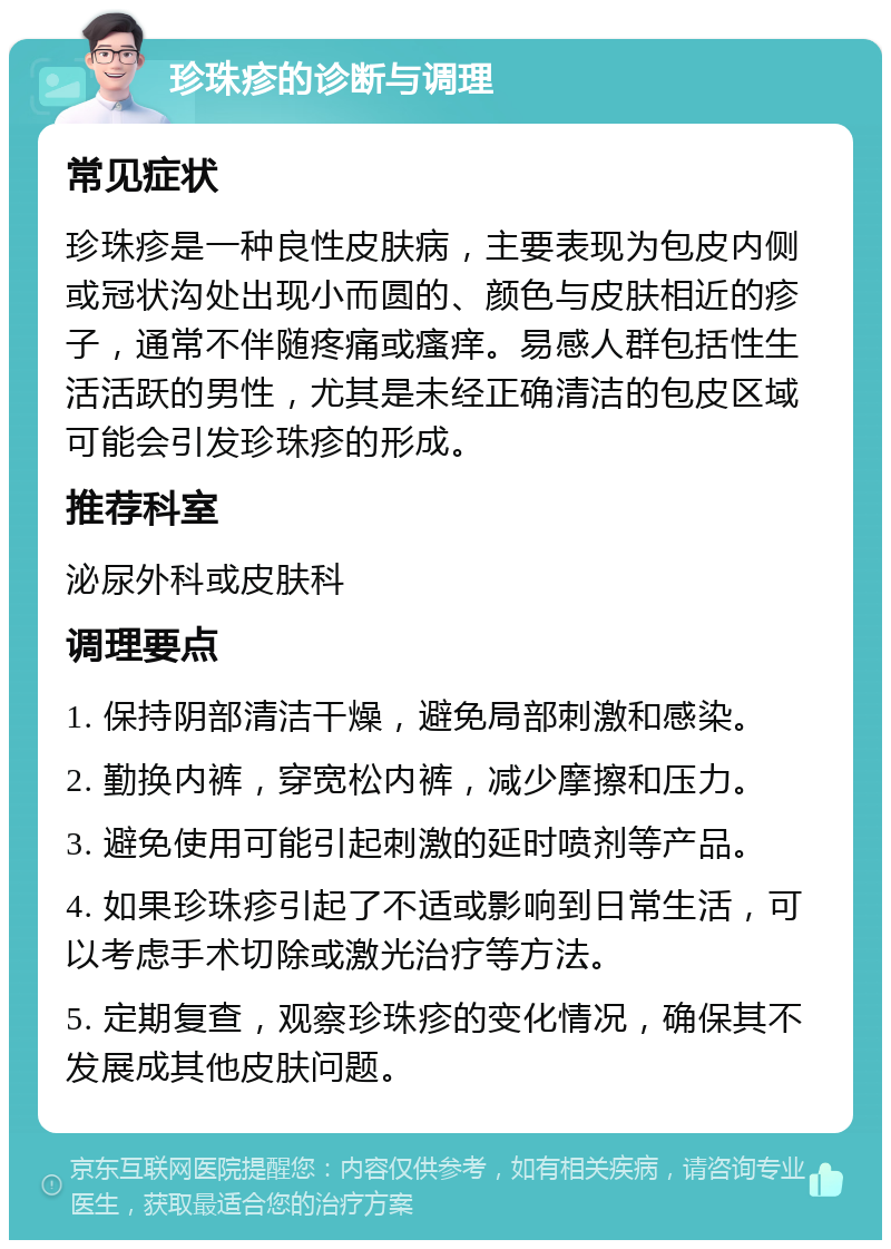 珍珠疹的诊断与调理 常见症状 珍珠疹是一种良性皮肤病，主要表现为包皮内侧或冠状沟处出现小而圆的、颜色与皮肤相近的疹子，通常不伴随疼痛或瘙痒。易感人群包括性生活活跃的男性，尤其是未经正确清洁的包皮区域可能会引发珍珠疹的形成。 推荐科室 泌尿外科或皮肤科 调理要点 1. 保持阴部清洁干燥，避免局部刺激和感染。 2. 勤换内裤，穿宽松内裤，减少摩擦和压力。 3. 避免使用可能引起刺激的延时喷剂等产品。 4. 如果珍珠疹引起了不适或影响到日常生活，可以考虑手术切除或激光治疗等方法。 5. 定期复查，观察珍珠疹的变化情况，确保其不发展成其他皮肤问题。