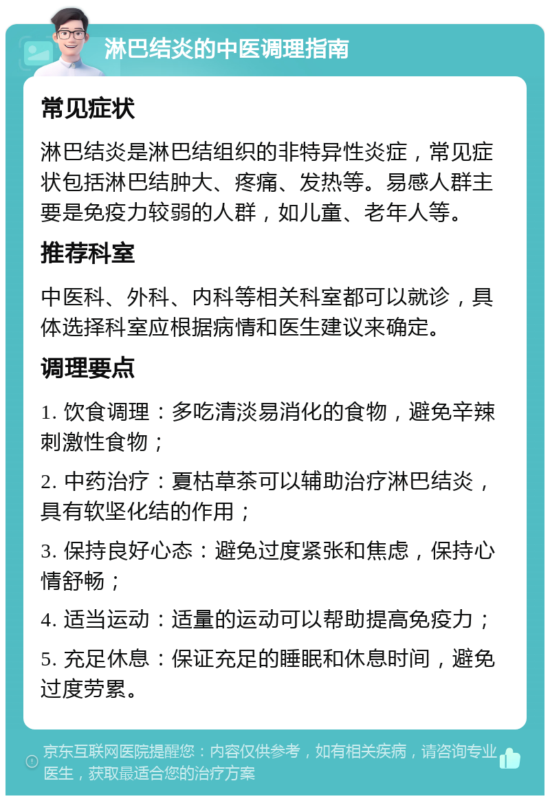 淋巴结炎的中医调理指南 常见症状 淋巴结炎是淋巴结组织的非特异性炎症，常见症状包括淋巴结肿大、疼痛、发热等。易感人群主要是免疫力较弱的人群，如儿童、老年人等。 推荐科室 中医科、外科、内科等相关科室都可以就诊，具体选择科室应根据病情和医生建议来确定。 调理要点 1. 饮食调理：多吃清淡易消化的食物，避免辛辣刺激性食物； 2. 中药治疗：夏枯草茶可以辅助治疗淋巴结炎，具有软坚化结的作用； 3. 保持良好心态：避免过度紧张和焦虑，保持心情舒畅； 4. 适当运动：适量的运动可以帮助提高免疫力； 5. 充足休息：保证充足的睡眠和休息时间，避免过度劳累。