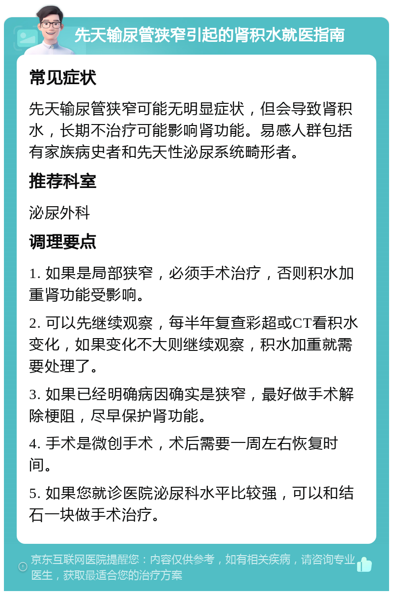 先天输尿管狭窄引起的肾积水就医指南 常见症状 先天输尿管狭窄可能无明显症状，但会导致肾积水，长期不治疗可能影响肾功能。易感人群包括有家族病史者和先天性泌尿系统畸形者。 推荐科室 泌尿外科 调理要点 1. 如果是局部狭窄，必须手术治疗，否则积水加重肾功能受影响。 2. 可以先继续观察，每半年复查彩超或CT看积水变化，如果变化不大则继续观察，积水加重就需要处理了。 3. 如果已经明确病因确实是狭窄，最好做手术解除梗阻，尽早保护肾功能。 4. 手术是微创手术，术后需要一周左右恢复时间。 5. 如果您就诊医院泌尿科水平比较强，可以和结石一块做手术治疗。