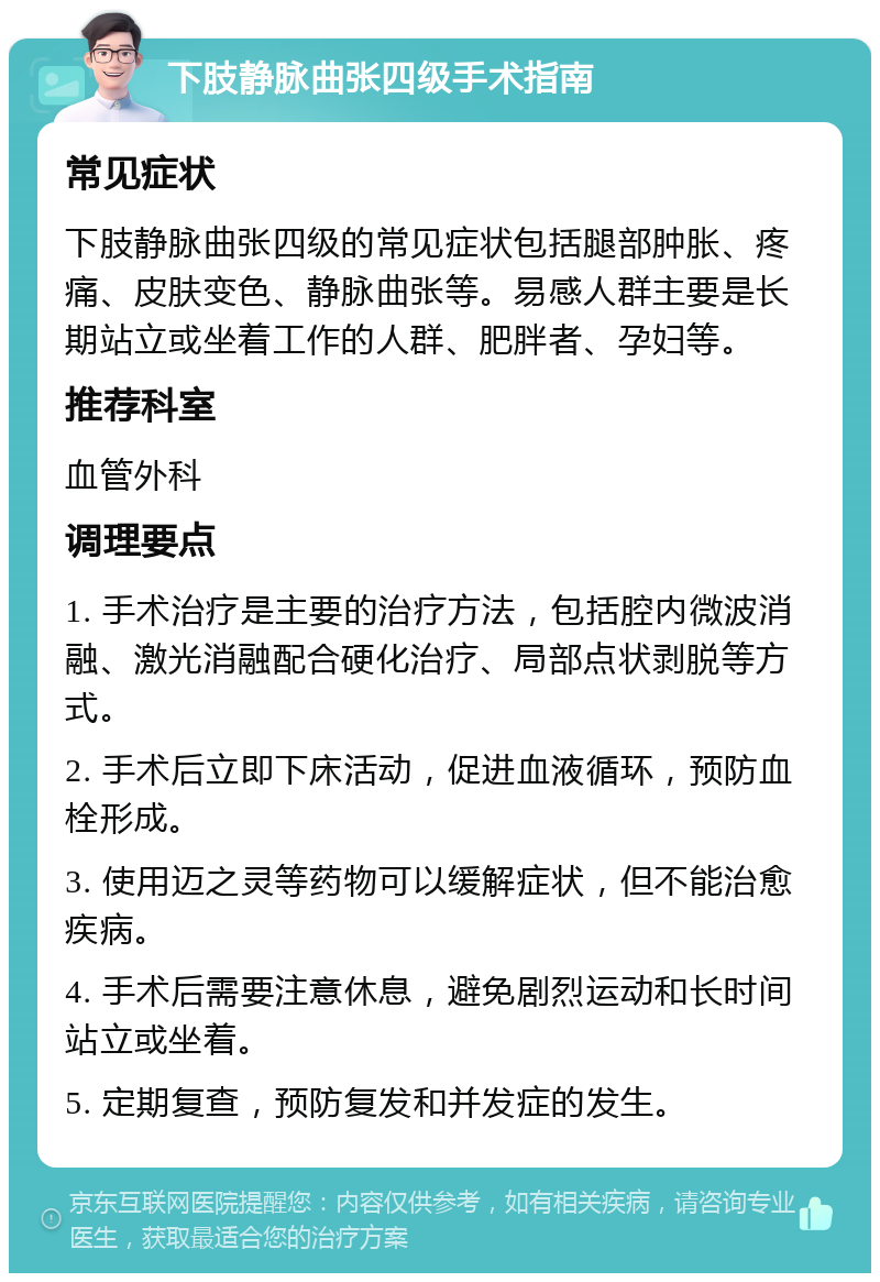 下肢静脉曲张四级手术指南 常见症状 下肢静脉曲张四级的常见症状包括腿部肿胀、疼痛、皮肤变色、静脉曲张等。易感人群主要是长期站立或坐着工作的人群、肥胖者、孕妇等。 推荐科室 血管外科 调理要点 1. 手术治疗是主要的治疗方法，包括腔内微波消融、激光消融配合硬化治疗、局部点状剥脱等方式。 2. 手术后立即下床活动，促进血液循环，预防血栓形成。 3. 使用迈之灵等药物可以缓解症状，但不能治愈疾病。 4. 手术后需要注意休息，避免剧烈运动和长时间站立或坐着。 5. 定期复查，预防复发和并发症的发生。