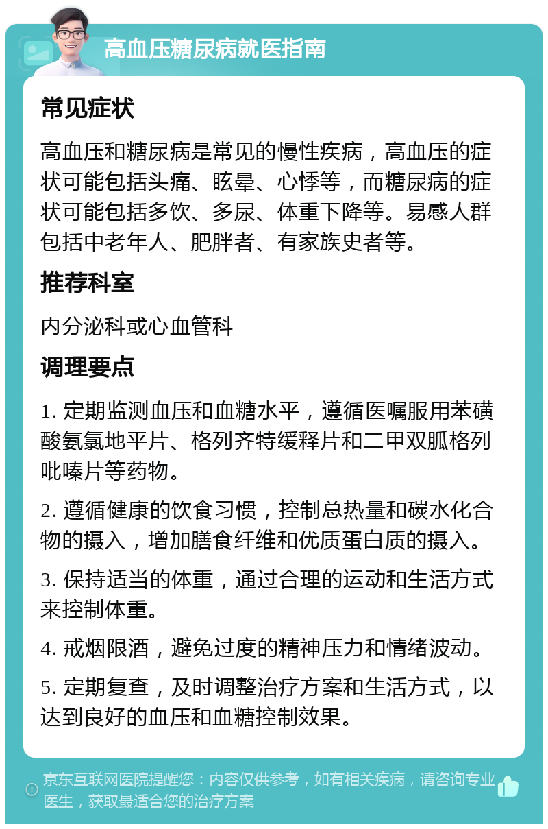 高血压糖尿病就医指南 常见症状 高血压和糖尿病是常见的慢性疾病，高血压的症状可能包括头痛、眩晕、心悸等，而糖尿病的症状可能包括多饮、多尿、体重下降等。易感人群包括中老年人、肥胖者、有家族史者等。 推荐科室 内分泌科或心血管科 调理要点 1. 定期监测血压和血糖水平，遵循医嘱服用苯磺酸氨氯地平片、格列齐特缓释片和二甲双胍格列吡嗪片等药物。 2. 遵循健康的饮食习惯，控制总热量和碳水化合物的摄入，增加膳食纤维和优质蛋白质的摄入。 3. 保持适当的体重，通过合理的运动和生活方式来控制体重。 4. 戒烟限酒，避免过度的精神压力和情绪波动。 5. 定期复查，及时调整治疗方案和生活方式，以达到良好的血压和血糖控制效果。