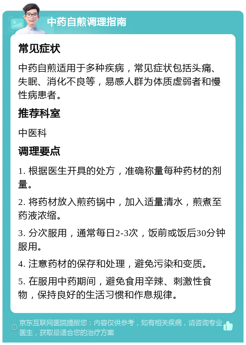 中药自煎调理指南 常见症状 中药自煎适用于多种疾病，常见症状包括头痛、失眠、消化不良等，易感人群为体质虚弱者和慢性病患者。 推荐科室 中医科 调理要点 1. 根据医生开具的处方，准确称量每种药材的剂量。 2. 将药材放入煎药锅中，加入适量清水，煎煮至药液浓缩。 3. 分次服用，通常每日2-3次，饭前或饭后30分钟服用。 4. 注意药材的保存和处理，避免污染和变质。 5. 在服用中药期间，避免食用辛辣、刺激性食物，保持良好的生活习惯和作息规律。