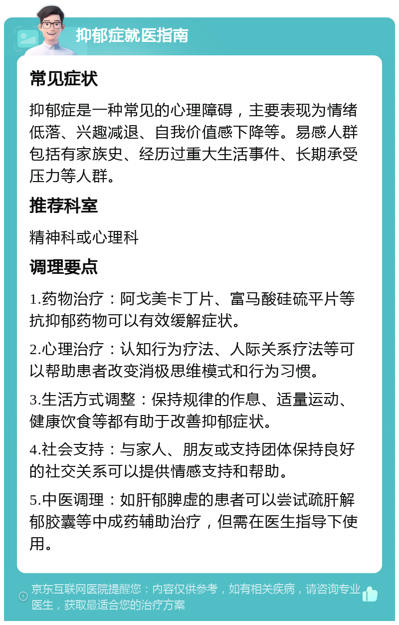 抑郁症就医指南 常见症状 抑郁症是一种常见的心理障碍，主要表现为情绪低落、兴趣减退、自我价值感下降等。易感人群包括有家族史、经历过重大生活事件、长期承受压力等人群。 推荐科室 精神科或心理科 调理要点 1.药物治疗：阿戈美卡丁片、富马酸硅硫平片等抗抑郁药物可以有效缓解症状。 2.心理治疗：认知行为疗法、人际关系疗法等可以帮助患者改变消极思维模式和行为习惯。 3.生活方式调整：保持规律的作息、适量运动、健康饮食等都有助于改善抑郁症状。 4.社会支持：与家人、朋友或支持团体保持良好的社交关系可以提供情感支持和帮助。 5.中医调理：如肝郁脾虚的患者可以尝试疏肝解郁胶囊等中成药辅助治疗，但需在医生指导下使用。