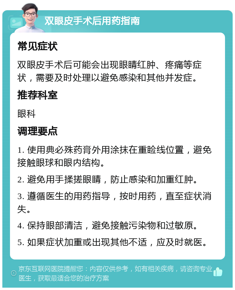 双眼皮手术后用药指南 常见症状 双眼皮手术后可能会出现眼睛红肿、疼痛等症状，需要及时处理以避免感染和其他并发症。 推荐科室 眼科 调理要点 1. 使用典必殊药膏外用涂抹在重睑线位置，避免接触眼球和眼内结构。 2. 避免用手揉搓眼睛，防止感染和加重红肿。 3. 遵循医生的用药指导，按时用药，直至症状消失。 4. 保持眼部清洁，避免接触污染物和过敏原。 5. 如果症状加重或出现其他不适，应及时就医。