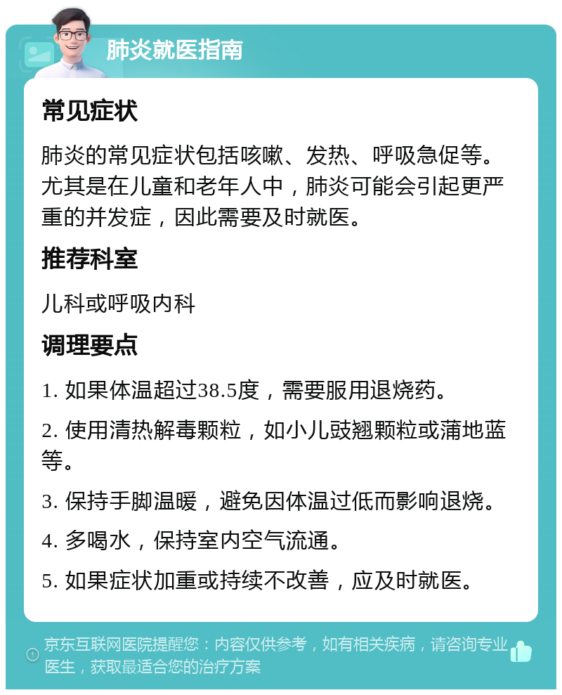 肺炎就医指南 常见症状 肺炎的常见症状包括咳嗽、发热、呼吸急促等。尤其是在儿童和老年人中，肺炎可能会引起更严重的并发症，因此需要及时就医。 推荐科室 儿科或呼吸内科 调理要点 1. 如果体温超过38.5度，需要服用退烧药。 2. 使用清热解毒颗粒，如小儿豉翘颗粒或蒲地蓝等。 3. 保持手脚温暖，避免因体温过低而影响退烧。 4. 多喝水，保持室内空气流通。 5. 如果症状加重或持续不改善，应及时就医。