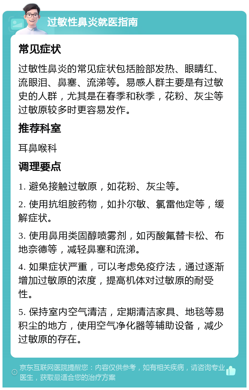 过敏性鼻炎就医指南 常见症状 过敏性鼻炎的常见症状包括脸部发热、眼睛红、流眼泪、鼻塞、流涕等。易感人群主要是有过敏史的人群，尤其是在春季和秋季，花粉、灰尘等过敏原较多时更容易发作。 推荐科室 耳鼻喉科 调理要点 1. 避免接触过敏原，如花粉、灰尘等。 2. 使用抗组胺药物，如扑尔敏、氯雷他定等，缓解症状。 3. 使用鼻用类固醇喷雾剂，如丙酸氟替卡松、布地奈德等，减轻鼻塞和流涕。 4. 如果症状严重，可以考虑免疫疗法，通过逐渐增加过敏原的浓度，提高机体对过敏原的耐受性。 5. 保持室内空气清洁，定期清洁家具、地毯等易积尘的地方，使用空气净化器等辅助设备，减少过敏原的存在。