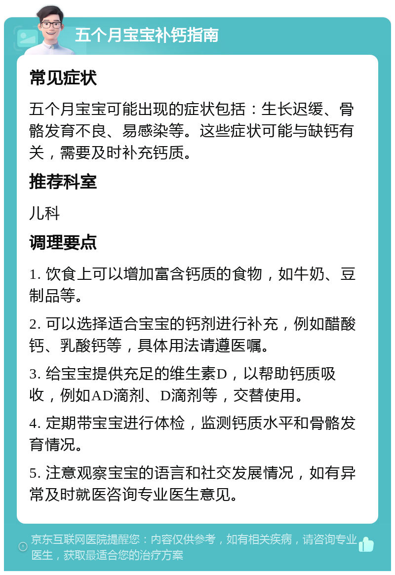 五个月宝宝补钙指南 常见症状 五个月宝宝可能出现的症状包括：生长迟缓、骨骼发育不良、易感染等。这些症状可能与缺钙有关，需要及时补充钙质。 推荐科室 儿科 调理要点 1. 饮食上可以增加富含钙质的食物，如牛奶、豆制品等。 2. 可以选择适合宝宝的钙剂进行补充，例如醋酸钙、乳酸钙等，具体用法请遵医嘱。 3. 给宝宝提供充足的维生素D，以帮助钙质吸收，例如AD滴剂、D滴剂等，交替使用。 4. 定期带宝宝进行体检，监测钙质水平和骨骼发育情况。 5. 注意观察宝宝的语言和社交发展情况，如有异常及时就医咨询专业医生意见。