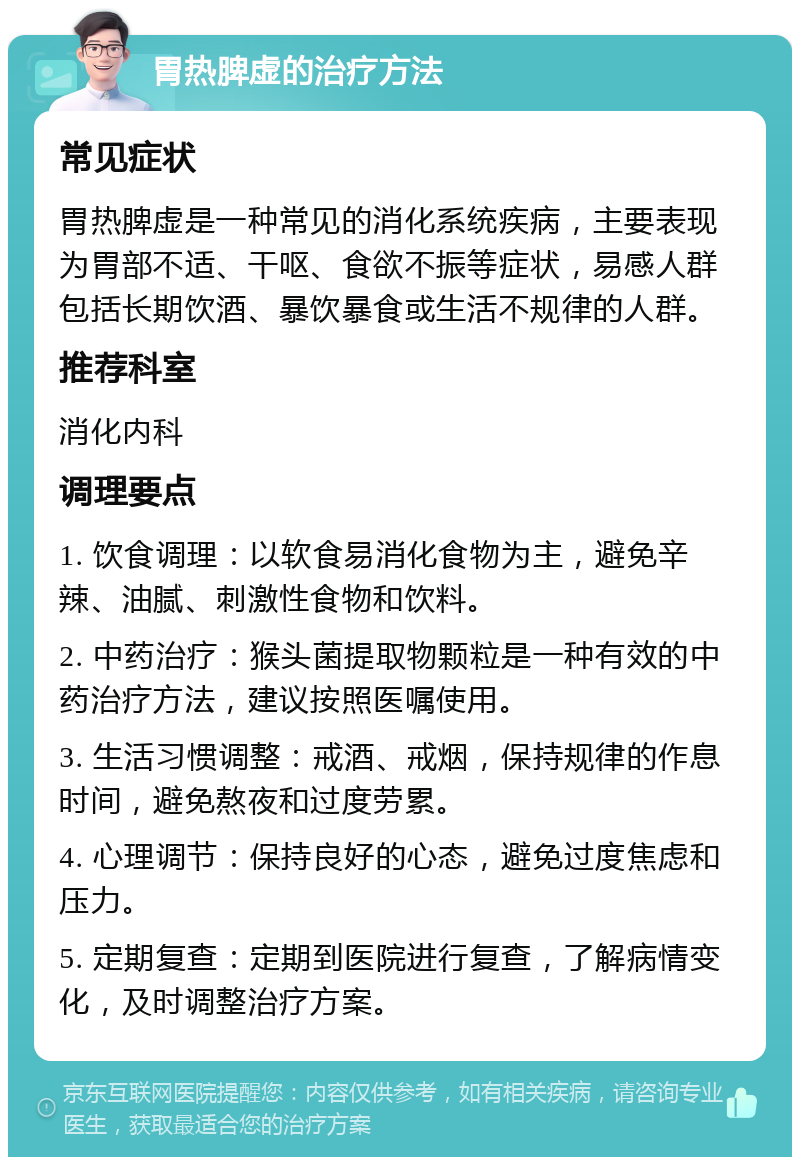 胃热脾虚的治疗方法 常见症状 胃热脾虚是一种常见的消化系统疾病，主要表现为胃部不适、干呕、食欲不振等症状，易感人群包括长期饮酒、暴饮暴食或生活不规律的人群。 推荐科室 消化内科 调理要点 1. 饮食调理：以软食易消化食物为主，避免辛辣、油腻、刺激性食物和饮料。 2. 中药治疗：猴头菌提取物颗粒是一种有效的中药治疗方法，建议按照医嘱使用。 3. 生活习惯调整：戒酒、戒烟，保持规律的作息时间，避免熬夜和过度劳累。 4. 心理调节：保持良好的心态，避免过度焦虑和压力。 5. 定期复查：定期到医院进行复查，了解病情变化，及时调整治疗方案。