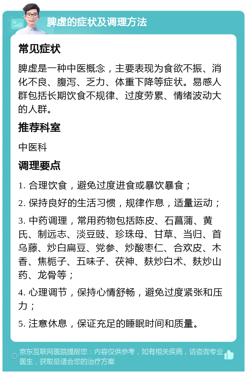 脾虚的症状及调理方法 常见症状 脾虚是一种中医概念，主要表现为食欲不振、消化不良、腹泻、乏力、体重下降等症状。易感人群包括长期饮食不规律、过度劳累、情绪波动大的人群。 推荐科室 中医科 调理要点 1. 合理饮食，避免过度进食或暴饮暴食； 2. 保持良好的生活习惯，规律作息，适量运动； 3. 中药调理，常用药物包括陈皮、石菖蒲、黄氏、制远志、淡豆豉、珍珠母、甘草、当归、首乌藤、炒白扁豆、党参、炒酸枣仁、合欢皮、木香、焦栀子、五味子、茯神、麸炒白术、麸炒山药、龙骨等； 4. 心理调节，保持心情舒畅，避免过度紧张和压力； 5. 注意休息，保证充足的睡眠时间和质量。