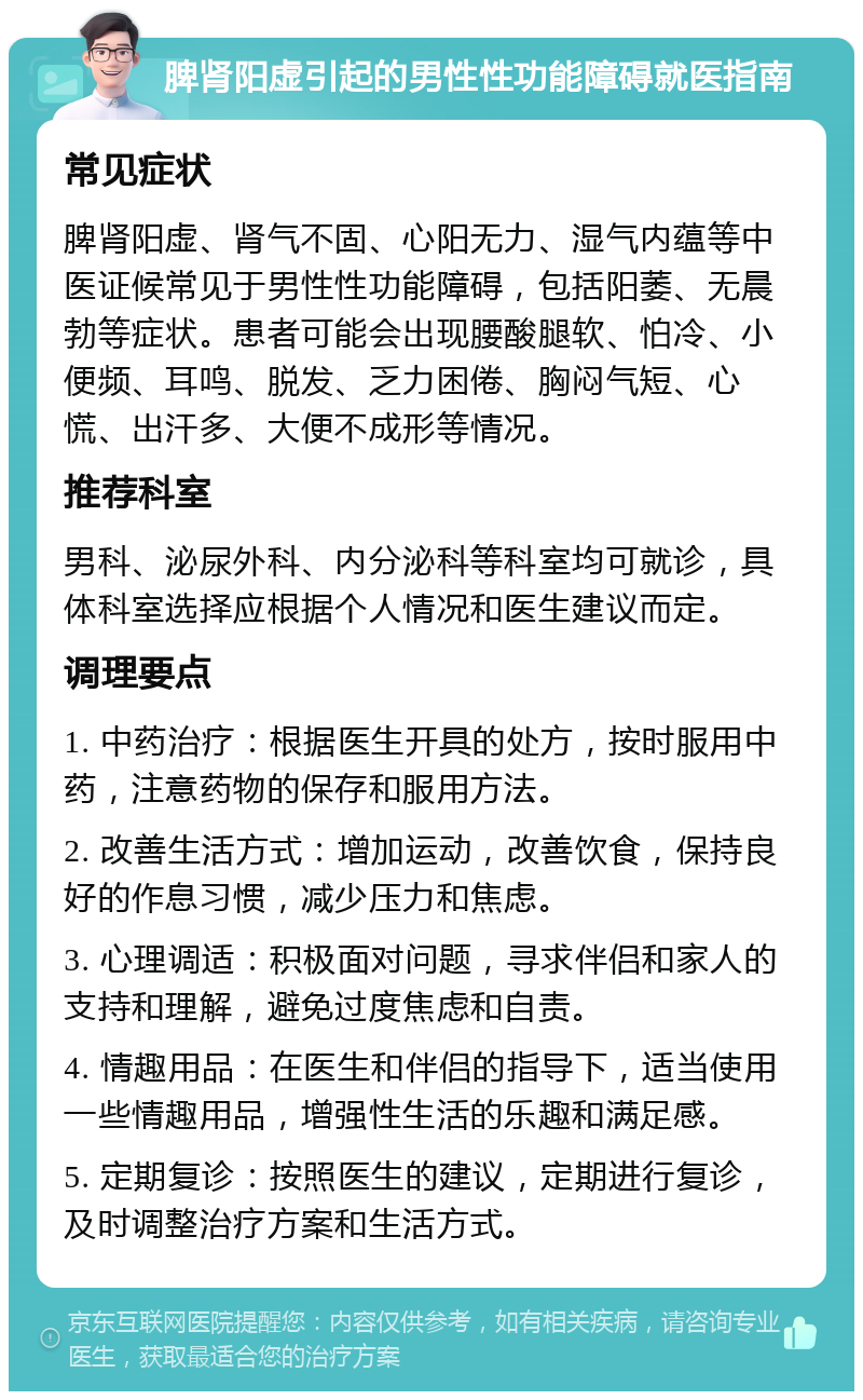 脾肾阳虚引起的男性性功能障碍就医指南 常见症状 脾肾阳虚、肾气不固、心阳无力、湿气内蕴等中医证候常见于男性性功能障碍，包括阳萎、无晨勃等症状。患者可能会出现腰酸腿软、怕冷、小便频、耳鸣、脱发、乏力困倦、胸闷气短、心慌、出汗多、大便不成形等情况。 推荐科室 男科、泌尿外科、内分泌科等科室均可就诊，具体科室选择应根据个人情况和医生建议而定。 调理要点 1. 中药治疗：根据医生开具的处方，按时服用中药，注意药物的保存和服用方法。 2. 改善生活方式：增加运动，改善饮食，保持良好的作息习惯，减少压力和焦虑。 3. 心理调适：积极面对问题，寻求伴侣和家人的支持和理解，避免过度焦虑和自责。 4. 情趣用品：在医生和伴侣的指导下，适当使用一些情趣用品，增强性生活的乐趣和满足感。 5. 定期复诊：按照医生的建议，定期进行复诊，及时调整治疗方案和生活方式。