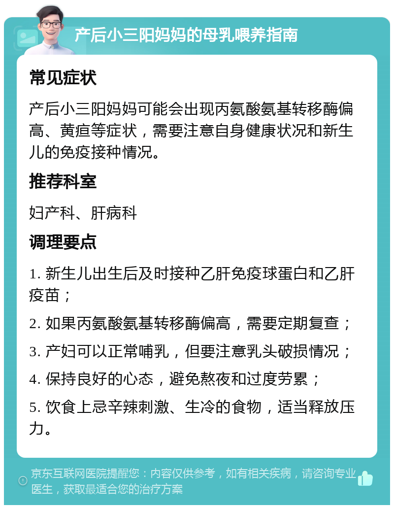 产后小三阳妈妈的母乳喂养指南 常见症状 产后小三阳妈妈可能会出现丙氨酸氨基转移酶偏高、黄疸等症状，需要注意自身健康状况和新生儿的免疫接种情况。 推荐科室 妇产科、肝病科 调理要点 1. 新生儿出生后及时接种乙肝免疫球蛋白和乙肝疫苗； 2. 如果丙氨酸氨基转移酶偏高，需要定期复查； 3. 产妇可以正常哺乳，但要注意乳头破损情况； 4. 保持良好的心态，避免熬夜和过度劳累； 5. 饮食上忌辛辣刺激、生冷的食物，适当释放压力。