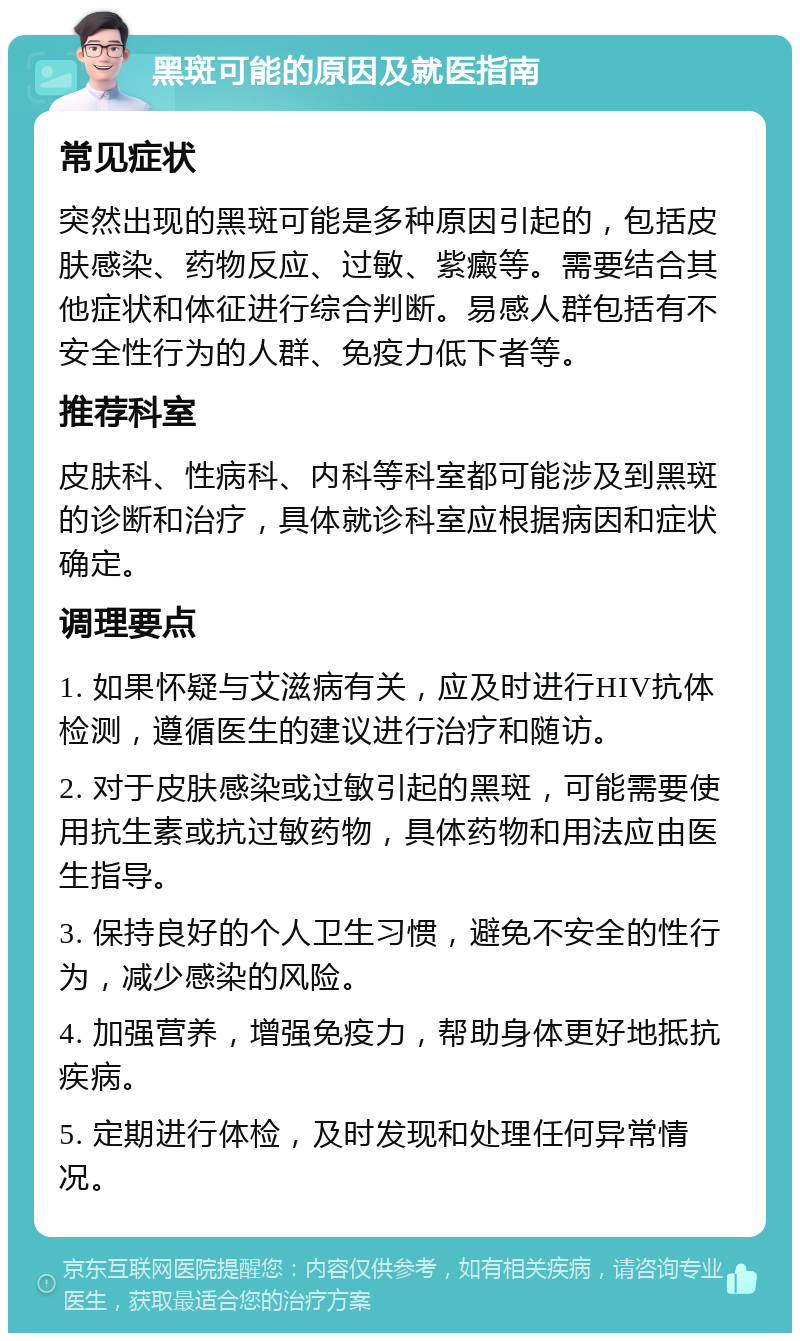 黑斑可能的原因及就医指南 常见症状 突然出现的黑斑可能是多种原因引起的，包括皮肤感染、药物反应、过敏、紫癜等。需要结合其他症状和体征进行综合判断。易感人群包括有不安全性行为的人群、免疫力低下者等。 推荐科室 皮肤科、性病科、内科等科室都可能涉及到黑斑的诊断和治疗，具体就诊科室应根据病因和症状确定。 调理要点 1. 如果怀疑与艾滋病有关，应及时进行HIV抗体检测，遵循医生的建议进行治疗和随访。 2. 对于皮肤感染或过敏引起的黑斑，可能需要使用抗生素或抗过敏药物，具体药物和用法应由医生指导。 3. 保持良好的个人卫生习惯，避免不安全的性行为，减少感染的风险。 4. 加强营养，增强免疫力，帮助身体更好地抵抗疾病。 5. 定期进行体检，及时发现和处理任何异常情况。