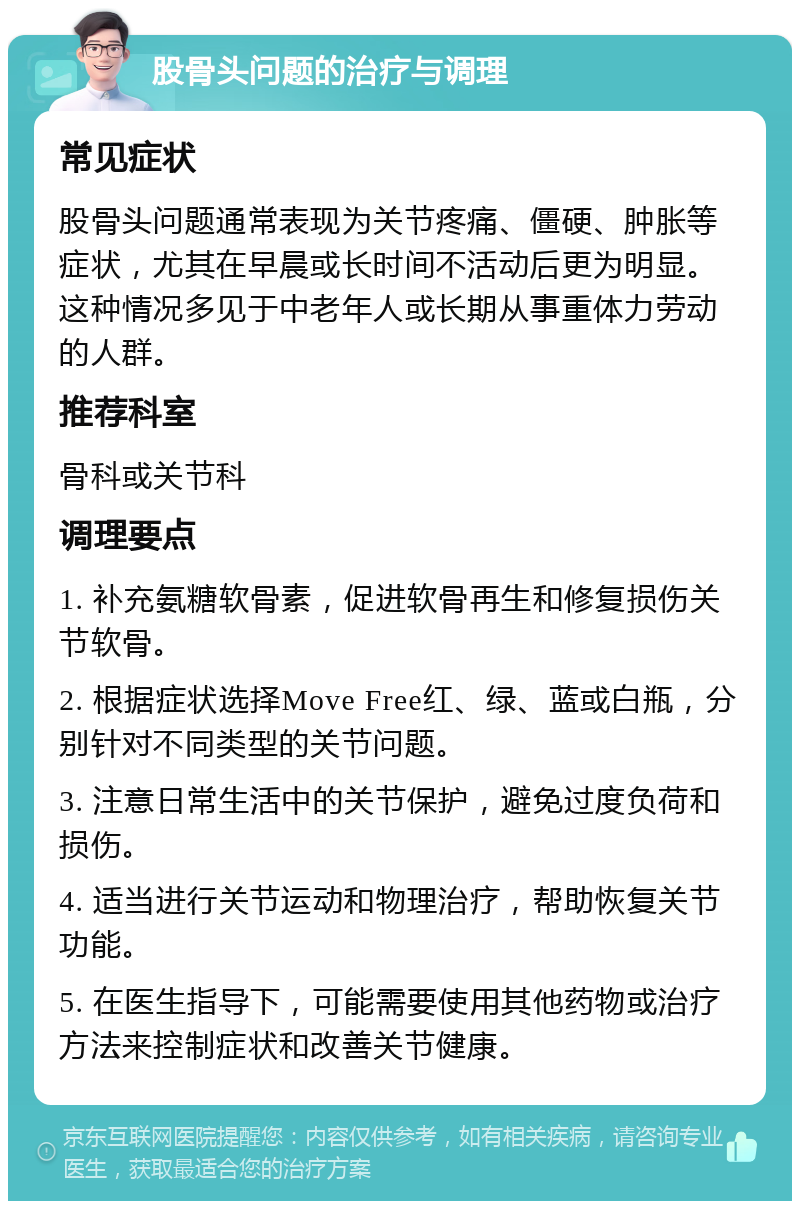 股骨头问题的治疗与调理 常见症状 股骨头问题通常表现为关节疼痛、僵硬、肿胀等症状，尤其在早晨或长时间不活动后更为明显。这种情况多见于中老年人或长期从事重体力劳动的人群。 推荐科室 骨科或关节科 调理要点 1. 补充氨糖软骨素，促进软骨再生和修复损伤关节软骨。 2. 根据症状选择Move Free红、绿、蓝或白瓶，分别针对不同类型的关节问题。 3. 注意日常生活中的关节保护，避免过度负荷和损伤。 4. 适当进行关节运动和物理治疗，帮助恢复关节功能。 5. 在医生指导下，可能需要使用其他药物或治疗方法来控制症状和改善关节健康。