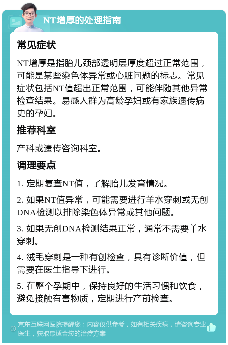 NT增厚的处理指南 常见症状 NT增厚是指胎儿颈部透明层厚度超过正常范围，可能是某些染色体异常或心脏问题的标志。常见症状包括NT值超出正常范围，可能伴随其他异常检查结果。易感人群为高龄孕妇或有家族遗传病史的孕妇。 推荐科室 产科或遗传咨询科室。 调理要点 1. 定期复查NT值，了解胎儿发育情况。 2. 如果NT值异常，可能需要进行羊水穿刺或无创DNA检测以排除染色体异常或其他问题。 3. 如果无创DNA检测结果正常，通常不需要羊水穿刺。 4. 绒毛穿刺是一种有创检查，具有诊断价值，但需要在医生指导下进行。 5. 在整个孕期中，保持良好的生活习惯和饮食，避免接触有害物质，定期进行产前检查。