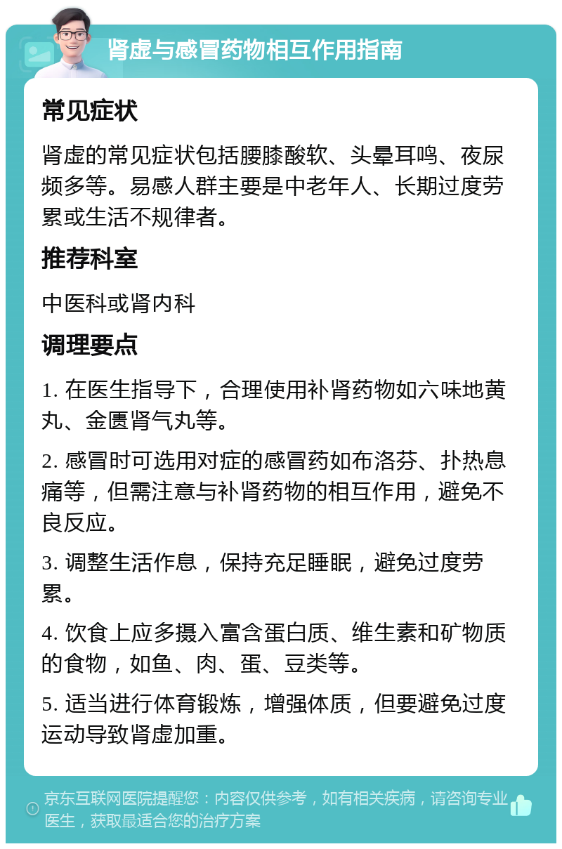 肾虚与感冒药物相互作用指南 常见症状 肾虚的常见症状包括腰膝酸软、头晕耳鸣、夜尿频多等。易感人群主要是中老年人、长期过度劳累或生活不规律者。 推荐科室 中医科或肾内科 调理要点 1. 在医生指导下，合理使用补肾药物如六味地黄丸、金匮肾气丸等。 2. 感冒时可选用对症的感冒药如布洛芬、扑热息痛等，但需注意与补肾药物的相互作用，避免不良反应。 3. 调整生活作息，保持充足睡眠，避免过度劳累。 4. 饮食上应多摄入富含蛋白质、维生素和矿物质的食物，如鱼、肉、蛋、豆类等。 5. 适当进行体育锻炼，增强体质，但要避免过度运动导致肾虚加重。