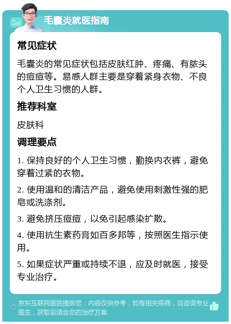 毛囊炎就医指南 常见症状 毛囊炎的常见症状包括皮肤红肿、疼痛、有脓头的痘痘等。易感人群主要是穿着紧身衣物、不良个人卫生习惯的人群。 推荐科室 皮肤科 调理要点 1. 保持良好的个人卫生习惯，勤换内衣裤，避免穿着过紧的衣物。 2. 使用温和的清洁产品，避免使用刺激性强的肥皂或洗涤剂。 3. 避免挤压痘痘，以免引起感染扩散。 4. 使用抗生素药膏如百多邦等，按照医生指示使用。 5. 如果症状严重或持续不退，应及时就医，接受专业治疗。