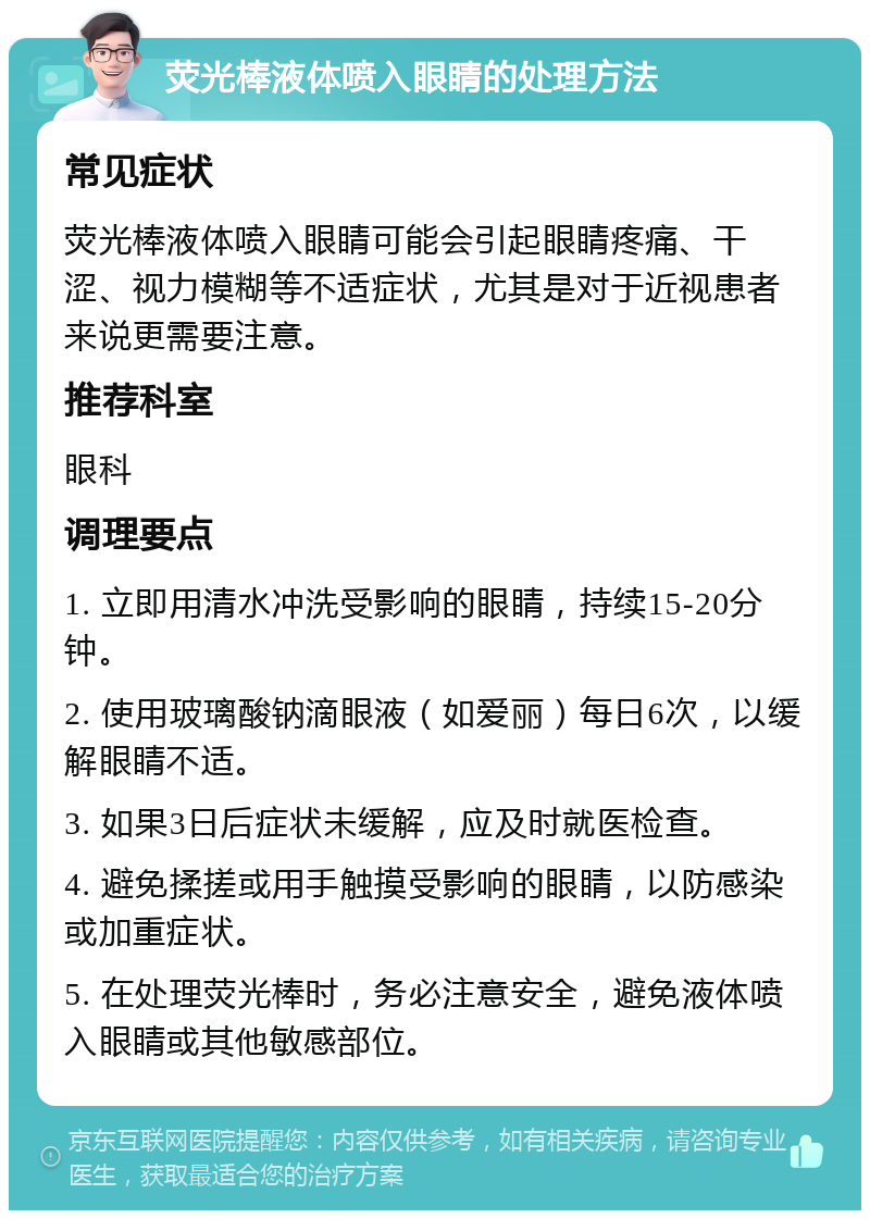 荧光棒液体喷入眼睛的处理方法 常见症状 荧光棒液体喷入眼睛可能会引起眼睛疼痛、干涩、视力模糊等不适症状，尤其是对于近视患者来说更需要注意。 推荐科室 眼科 调理要点 1. 立即用清水冲洗受影响的眼睛，持续15-20分钟。 2. 使用玻璃酸钠滴眼液（如爱丽）每日6次，以缓解眼睛不适。 3. 如果3日后症状未缓解，应及时就医检查。 4. 避免揉搓或用手触摸受影响的眼睛，以防感染或加重症状。 5. 在处理荧光棒时，务必注意安全，避免液体喷入眼睛或其他敏感部位。