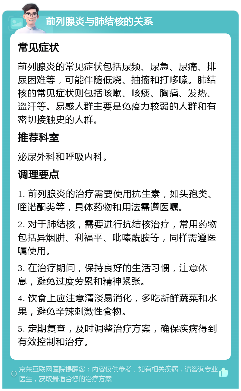 前列腺炎与肺结核的关系 常见症状 前列腺炎的常见症状包括尿频、尿急、尿痛、排尿困难等，可能伴随低烧、抽搐和打哆嗦。肺结核的常见症状则包括咳嗽、咳痰、胸痛、发热、盗汗等。易感人群主要是免疫力较弱的人群和有密切接触史的人群。 推荐科室 泌尿外科和呼吸内科。 调理要点 1. 前列腺炎的治疗需要使用抗生素，如头孢类、喹诺酮类等，具体药物和用法需遵医嘱。 2. 对于肺结核，需要进行抗结核治疗，常用药物包括异烟肼、利福平、吡嗪酰胺等，同样需遵医嘱使用。 3. 在治疗期间，保持良好的生活习惯，注意休息，避免过度劳累和精神紧张。 4. 饮食上应注意清淡易消化，多吃新鲜蔬菜和水果，避免辛辣刺激性食物。 5. 定期复查，及时调整治疗方案，确保疾病得到有效控制和治疗。