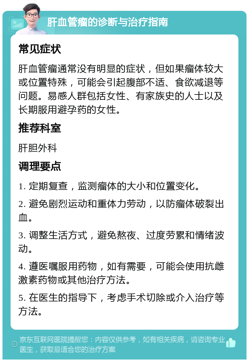 肝血管瘤的诊断与治疗指南 常见症状 肝血管瘤通常没有明显的症状，但如果瘤体较大或位置特殊，可能会引起腹部不适、食欲减退等问题。易感人群包括女性、有家族史的人士以及长期服用避孕药的女性。 推荐科室 肝胆外科 调理要点 1. 定期复查，监测瘤体的大小和位置变化。 2. 避免剧烈运动和重体力劳动，以防瘤体破裂出血。 3. 调整生活方式，避免熬夜、过度劳累和情绪波动。 4. 遵医嘱服用药物，如有需要，可能会使用抗雌激素药物或其他治疗方法。 5. 在医生的指导下，考虑手术切除或介入治疗等方法。