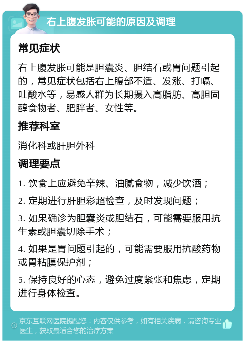 右上腹发胀可能的原因及调理 常见症状 右上腹发胀可能是胆囊炎、胆结石或胃问题引起的，常见症状包括右上腹部不适、发涨、打嗝、吐酸水等，易感人群为长期摄入高脂肪、高胆固醇食物者、肥胖者、女性等。 推荐科室 消化科或肝胆外科 调理要点 1. 饮食上应避免辛辣、油腻食物，减少饮酒； 2. 定期进行肝胆彩超检查，及时发现问题； 3. 如果确诊为胆囊炎或胆结石，可能需要服用抗生素或胆囊切除手术； 4. 如果是胃问题引起的，可能需要服用抗酸药物或胃粘膜保护剂； 5. 保持良好的心态，避免过度紧张和焦虑，定期进行身体检查。