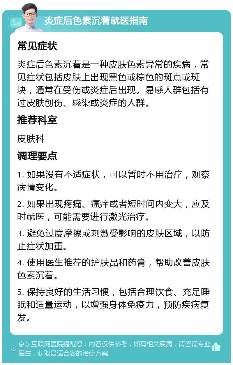 炎症后色素沉着就医指南 常见症状 炎症后色素沉着是一种皮肤色素异常的疾病，常见症状包括皮肤上出现黑色或棕色的斑点或斑块，通常在受伤或炎症后出现。易感人群包括有过皮肤创伤、感染或炎症的人群。 推荐科室 皮肤科 调理要点 1. 如果没有不适症状，可以暂时不用治疗，观察病情变化。 2. 如果出现疼痛、瘙痒或者短时间内变大，应及时就医，可能需要进行激光治疗。 3. 避免过度摩擦或刺激受影响的皮肤区域，以防止症状加重。 4. 使用医生推荐的护肤品和药膏，帮助改善皮肤色素沉着。 5. 保持良好的生活习惯，包括合理饮食、充足睡眠和适量运动，以增强身体免疫力，预防疾病复发。