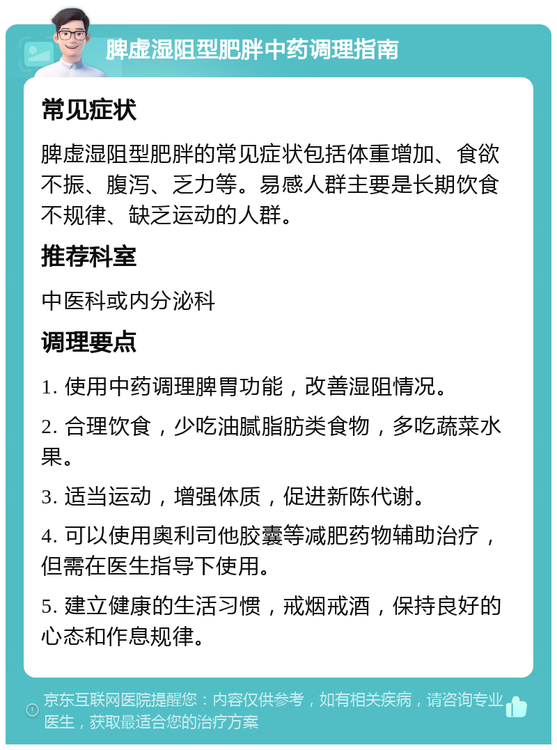 脾虚湿阻型肥胖中药调理指南 常见症状 脾虚湿阻型肥胖的常见症状包括体重增加、食欲不振、腹泻、乏力等。易感人群主要是长期饮食不规律、缺乏运动的人群。 推荐科室 中医科或内分泌科 调理要点 1. 使用中药调理脾胃功能，改善湿阻情况。 2. 合理饮食，少吃油腻脂肪类食物，多吃蔬菜水果。 3. 适当运动，增强体质，促进新陈代谢。 4. 可以使用奥利司他胶囊等减肥药物辅助治疗，但需在医生指导下使用。 5. 建立健康的生活习惯，戒烟戒酒，保持良好的心态和作息规律。