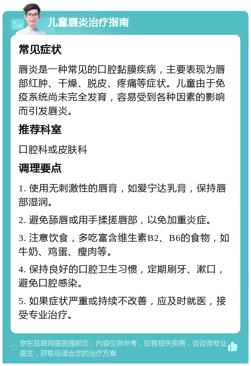 儿童唇炎治疗指南 常见症状 唇炎是一种常见的口腔黏膜疾病，主要表现为唇部红肿、干燥、脱皮、疼痛等症状。儿童由于免疫系统尚未完全发育，容易受到各种因素的影响而引发唇炎。 推荐科室 口腔科或皮肤科 调理要点 1. 使用无刺激性的唇膏，如爱宁达乳膏，保持唇部湿润。 2. 避免舔唇或用手揉搓唇部，以免加重炎症。 3. 注意饮食，多吃富含维生素B2、B6的食物，如牛奶、鸡蛋、瘦肉等。 4. 保持良好的口腔卫生习惯，定期刷牙、漱口，避免口腔感染。 5. 如果症状严重或持续不改善，应及时就医，接受专业治疗。