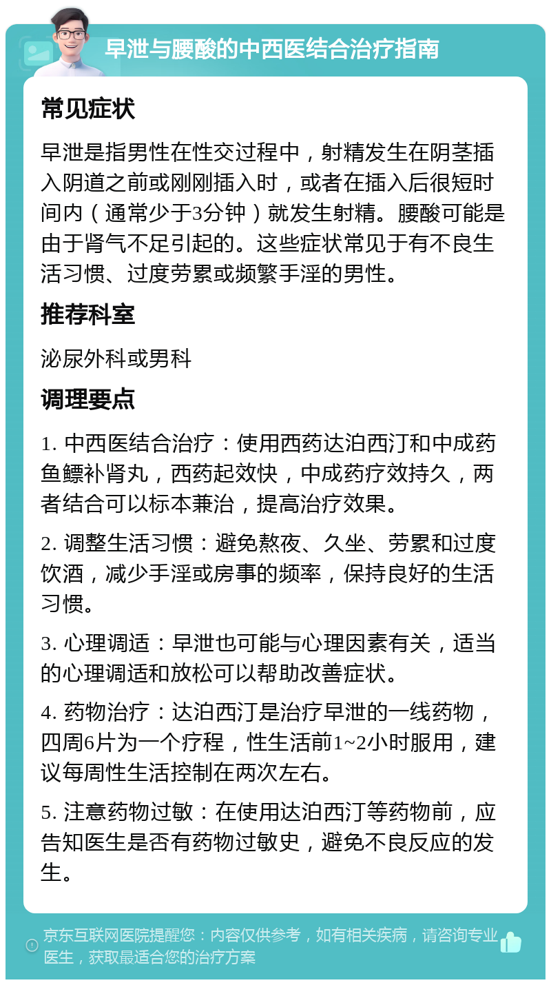 早泄与腰酸的中西医结合治疗指南 常见症状 早泄是指男性在性交过程中，射精发生在阴茎插入阴道之前或刚刚插入时，或者在插入后很短时间内（通常少于3分钟）就发生射精。腰酸可能是由于肾气不足引起的。这些症状常见于有不良生活习惯、过度劳累或频繁手淫的男性。 推荐科室 泌尿外科或男科 调理要点 1. 中西医结合治疗：使用西药达泊西汀和中成药鱼鳔补肾丸，西药起效快，中成药疗效持久，两者结合可以标本兼治，提高治疗效果。 2. 调整生活习惯：避免熬夜、久坐、劳累和过度饮酒，减少手淫或房事的频率，保持良好的生活习惯。 3. 心理调适：早泄也可能与心理因素有关，适当的心理调适和放松可以帮助改善症状。 4. 药物治疗：达泊西汀是治疗早泄的一线药物，四周6片为一个疗程，性生活前1~2小时服用，建议每周性生活控制在两次左右。 5. 注意药物过敏：在使用达泊西汀等药物前，应告知医生是否有药物过敏史，避免不良反应的发生。