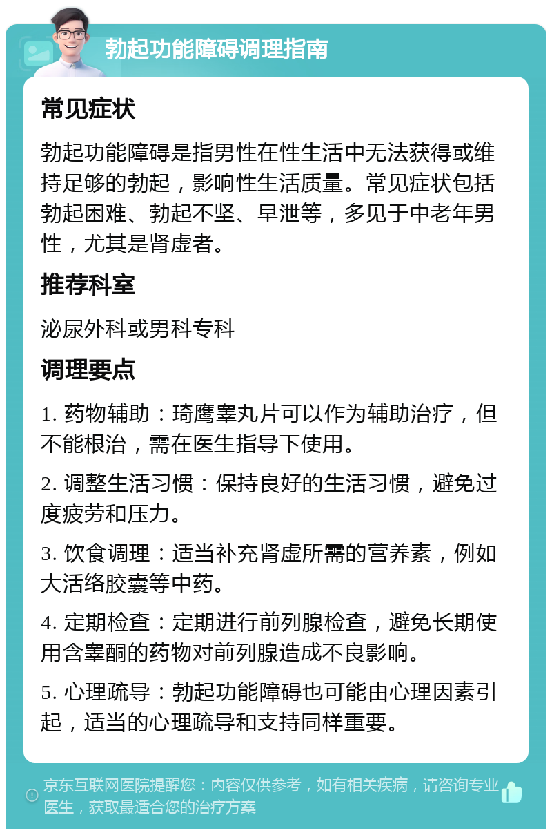 勃起功能障碍调理指南 常见症状 勃起功能障碍是指男性在性生活中无法获得或维持足够的勃起，影响性生活质量。常见症状包括勃起困难、勃起不坚、早泄等，多见于中老年男性，尤其是肾虚者。 推荐科室 泌尿外科或男科专科 调理要点 1. 药物辅助：琦鹰睾丸片可以作为辅助治疗，但不能根治，需在医生指导下使用。 2. 调整生活习惯：保持良好的生活习惯，避免过度疲劳和压力。 3. 饮食调理：适当补充肾虚所需的营养素，例如大活络胶囊等中药。 4. 定期检查：定期进行前列腺检查，避免长期使用含睾酮的药物对前列腺造成不良影响。 5. 心理疏导：勃起功能障碍也可能由心理因素引起，适当的心理疏导和支持同样重要。