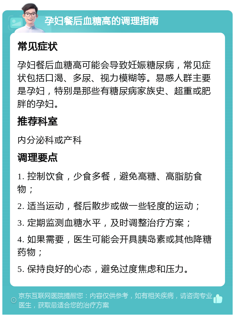 孕妇餐后血糖高的调理指南 常见症状 孕妇餐后血糖高可能会导致妊娠糖尿病，常见症状包括口渴、多尿、视力模糊等。易感人群主要是孕妇，特别是那些有糖尿病家族史、超重或肥胖的孕妇。 推荐科室 内分泌科或产科 调理要点 1. 控制饮食，少食多餐，避免高糖、高脂肪食物； 2. 适当运动，餐后散步或做一些轻度的运动； 3. 定期监测血糖水平，及时调整治疗方案； 4. 如果需要，医生可能会开具胰岛素或其他降糖药物； 5. 保持良好的心态，避免过度焦虑和压力。